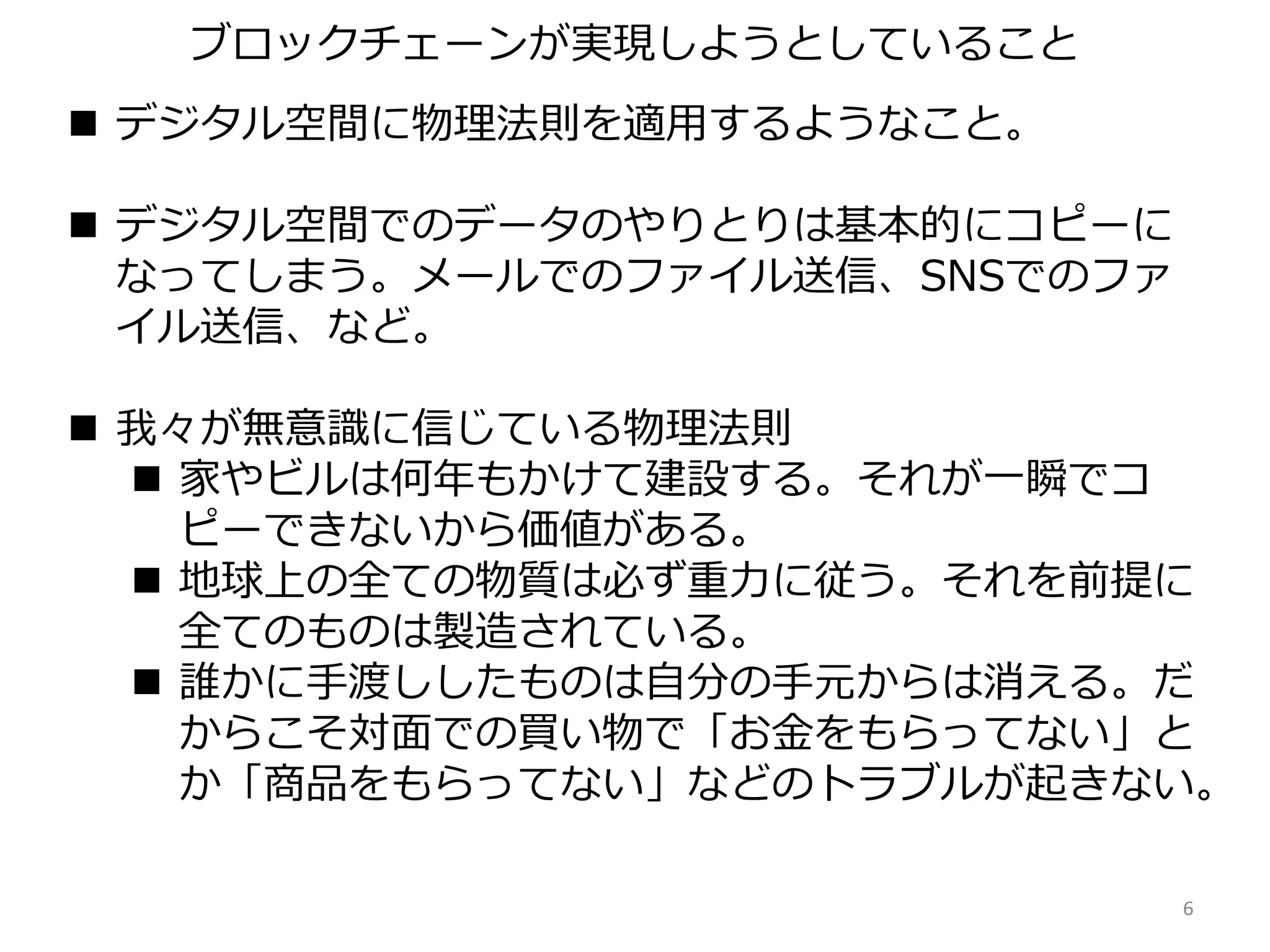 デジタル空間に物理法則を適用するようなこと。
 デジタル空間でのデータのやりとりは基本的にコピーに
なってしまう。メールでのファイル送信、SNSでのファ
イル送信、など。
 我々が無意識に信じている物理法則
 家やビルは何年もかけて建設する。それが一瞬でコ
ピーできないから価値がある。
 地球上の全ての物質は必ず重力に従う。それを前提に
全てのものは製造されている。
 誰かに手渡ししたものは自分の手元からは消える。だ
からこそ対面での買い物で「お金をもらってない」と
か「商品をもらってない」などのトラブルが起きない。
6
ブロックチェーンが実現しようとしていること
 