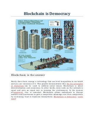 Blockchain is Democracy
Blockchain is the answer
Rarely does there emerge a technology that can level inequalities in our world
and you are conscious of it. This graphic demonstrates why the key principles
of blockchain can be used to address social issues. Blockchain is about
decentralization and consensus. In other words, every node on the network is
equal and gets an equal vote in running the environment. In the pursuit
of happiness, this is essential. Blockchain allows individuals to disrupt
markets and businesses to gain a competitive advantage over their competition
by increasing trust in business transactions. Blockchain is democracy. Learn
more!
 