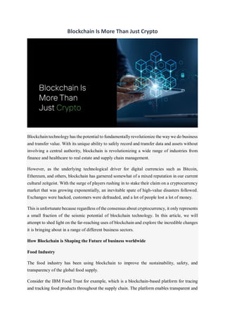 Blockchain Is More Than Just Crypto
Blockchain technology has the potential to fundamentally revolutionize the way we do business
and transfer value. With its unique ability to safely record and transfer data and assets without
involving a central authority, blockchain is revolutionizing a wide range of industries from
finance and healthcare to real estate and supply chain management.
However, as the underlying technological driver for digital currencies such as Bitcoin,
Ethereum, and others, blockchain has garnered somewhat of a mixed reputation in our current
cultural zeitgeist. With the surge of players rushing in to stake their claim on a cryptocurrency
market that was growing exponentially, an inevitable spate of high-value disasters followed.
Exchanges were hacked, customers were defrauded, and a lot of people lost a lot of money.
This is unfortunate because regardless of the consensus about cryptocurrency, it only represents
a small fraction of the seismic potential of blockchain technology. In this article, we will
attempt to shed light on the far-reaching uses of blockchain and explore the incredible changes
it is bringing about in a range of different business sectors.
How Blockchain is Shaping the Future of business worldwide
Food Industry
The food industry has been using blockchain to improve the sustainability, safety, and
transparency of the global food supply.
Consider the IBM Food Trust for example, which is a blockchain-based platform for tracing
and tracking food products throughout the supply chain. The platform enables transparent and
 