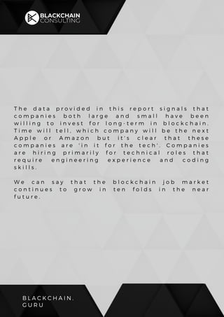 B L A C K C H A I N .
G U R U
T h e d a t a p r o v i d e d i n t h i s r e p o r t s i g n a l s t h a t
c o m p a n i e s b o t h l a r g e a n d s m a l l h a v e b e e n
w i l l i n g t o i n v e s t f o r l o n g - t e r m i n b l o c k c h a i n .
T i m e w i l l t e l l , w h i c h c o m p a n y w i l l b e t h e n e x t
A p p l e o r A m a z o n b u t i t ' s c l e a r t h a t t h e s e
c o m p a n i e s a r e ' i n i t f o r t h e t e c h ' . C o m p a n i e s
a r e h i r i n g p r i m a r i l y f o r t e c h n i c a l r o l e s t h a t
r e q u i r e e n g i n e e r i n g e x p e r i e n c e a n d c o d i n g
s k i l l s .
W e c a n s a y t h a t t h e b l o c k c h a i n j o b m a r k e t
c o n t i n u e s t o g r o w i n t e n f o l d s i n t h e n e a r
f u t u r e .
 