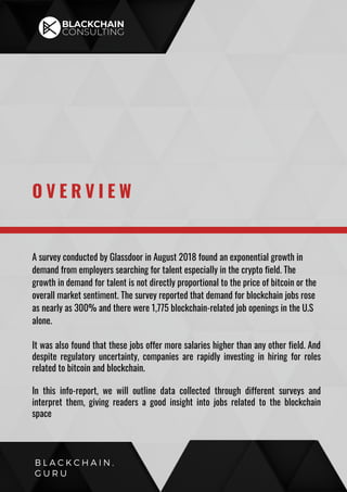 A survey conducted by Glassdoor in August 2018 found an exponential growth in
demand from employers searching for talent especially in the crypto field. The
growth in demand for talent is not directly proportional to the price of bitcoin or the
overall market sentiment. The survey reported that demand for blockchain jobs rose
as nearly as 300% and there were 1,775 blockchain-related job openings in the U.S
alone.
It was also found that these jobs offer more salaries higher than any other field. And
despite regulatory uncertainty, companies are rapidly investing in hiring for roles
related to bitcoin and blockchain.
In this info-report, we will outline data collected through different surveys and
interpret them, giving readers a good insight into jobs related to the blockchain
space
O V E R V I E W
B L A C K C H A I N .
G U R U
 