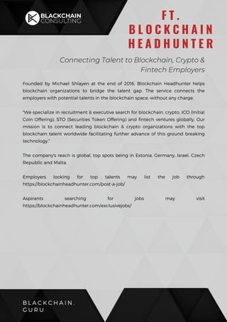 Founded by Michael Shlayen at the end of 2016, Blockchain Headhunter helps
blockchain organizations to bridge the talent gap. The service connects the
employers with potential talents in the blockchain space, without any charge.
"We specialize in recruitment & executive search for blockchain, crypto, ICO (Initial
Coin Offering), STO (Securities Token Offering) and fintech ventures globally. Our
mission is to connect leading blockchain & crypto organizations with the top
blockchain talent worldwide facilitating further advance of this ground breaking
technology."
The company's reach is global, top spots being in Estonia, Germany, Israel, Czech
Republic and Malta.
Employers looking for top talents may list the job through
https://blockchainheadhunter.com/post-a-job/
Aspirants searching for jobs may visit
https://blockchainheadhunter.com/exclusivejobs/
B L A C K C H A I N .
G U R U
F T .
B L O C K C H A I N
H E A D H U N T E R
Connecting Talent to Blockchain, Crypto &
Fintech Employers
 