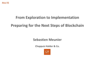 From Exploration to Implementation
Preparing for the Next Steps of Blockchain
Sebastien Meunier
Chappuis Halder & Co.
#eic16
 