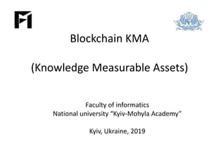 Blockchain KMA
(Knowledge Measurable Assets)
Faculty of informatics
National university “Kyiv-Mohyla Academy”
Kyiv, Ukraine, 2019
 