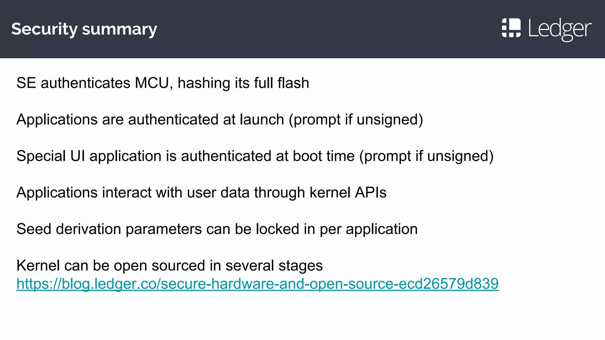 Security summary
SE authenticates MCU, hashing its full flash
Applications are authenticated at launch (prompt if unsigned)
Special UI application is authenticated at boot time (prompt if unsigned)
Applications interact with user data through kernel APIs
Seed derivation parameters can be locked in per application
Kernel can be open sourced in several stages
https://blog.ledger.co/secure-hardware-and-open-source-ecd26579d839
 