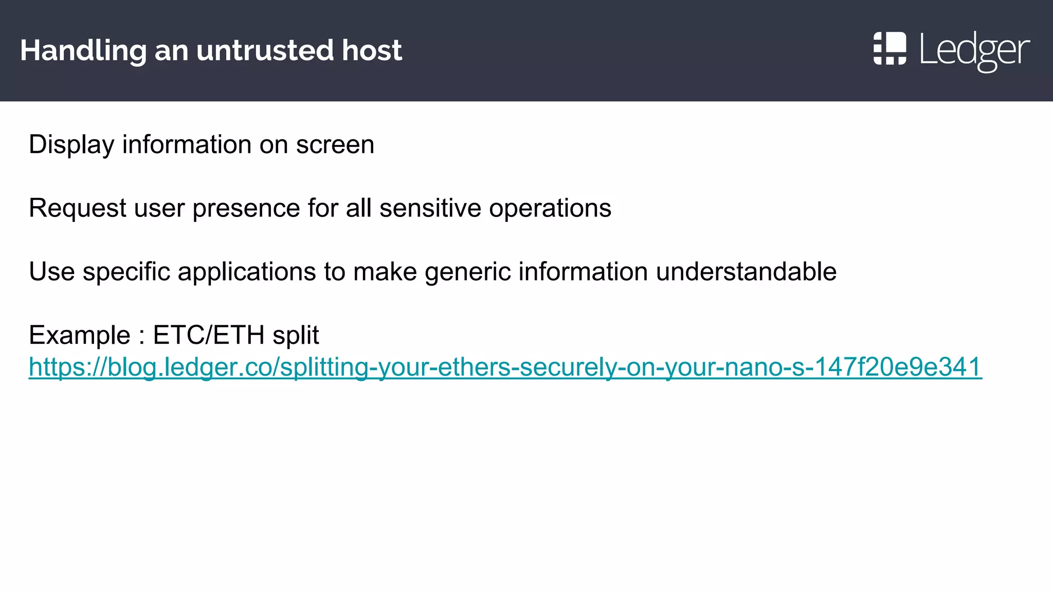 Handling an untrusted host
Display information on screen
Request user presence for all sensitive operations
Use specific applications to make generic information understandable
Example : ETC/ETH split
https://blog.ledger.co/splitting-your-ethers-securely-on-your-nano-s-147f20e9e341
 