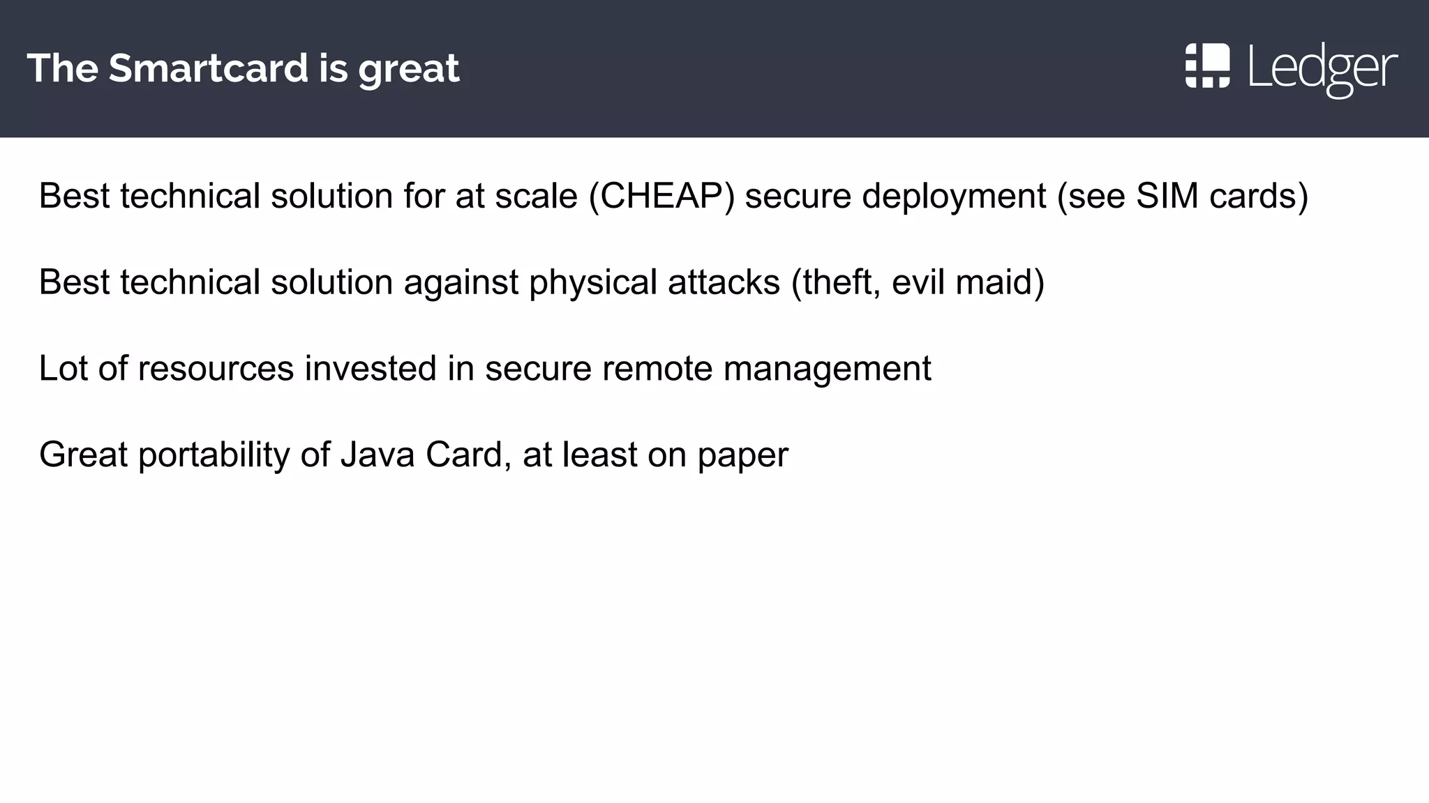 The Smartcard is great
Best technical solution for at scale (CHEAP) secure deployment (see SIM cards)
Best technical solution against physical attacks (theft, evil maid)
Lot of resources invested in secure remote management
Great portability of Java Card, at least on paper
 