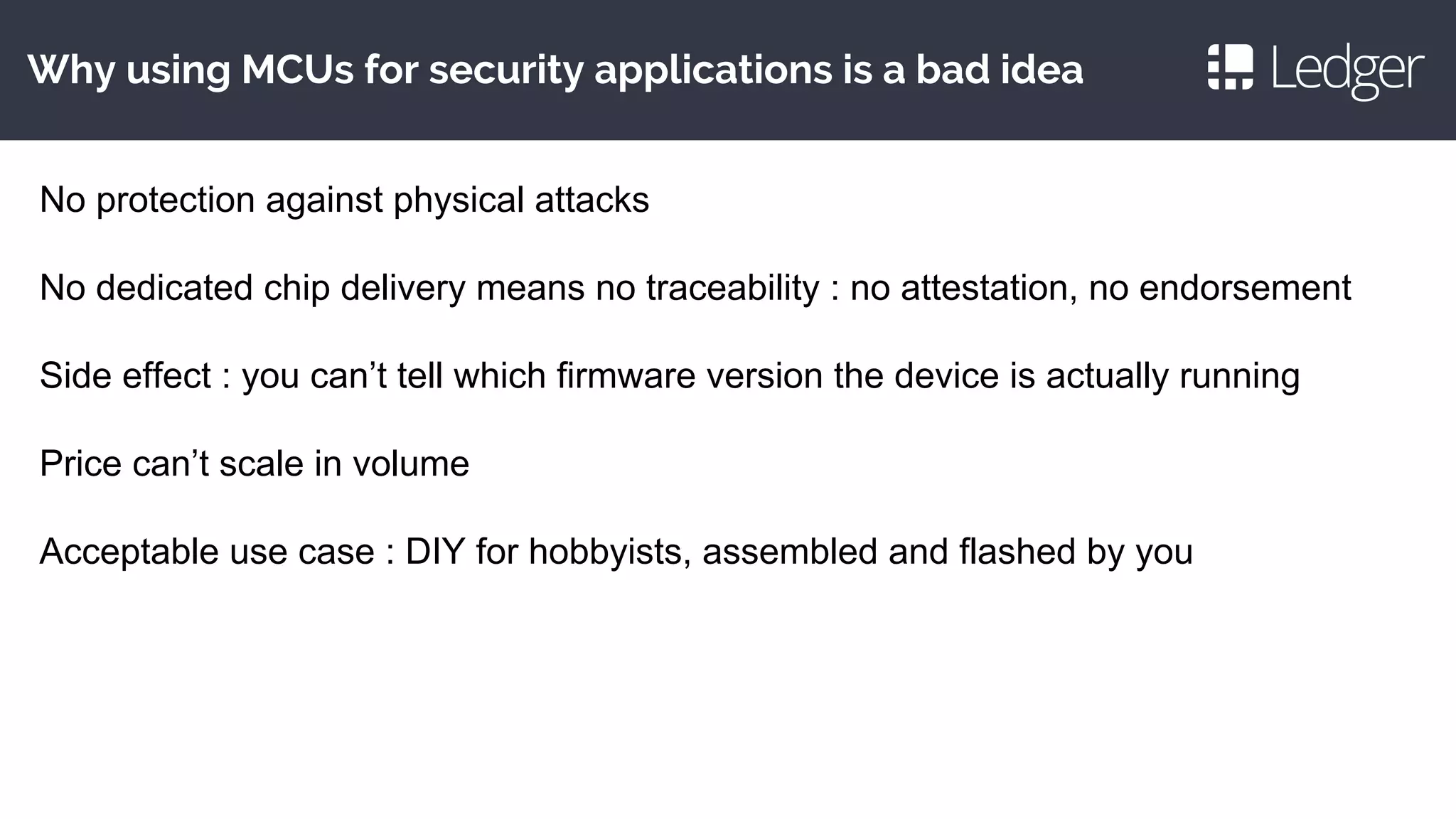 Why using MCUs for security applications is a bad idea
No protection against physical attacks
No dedicated chip delivery means no traceability : no attestation, no endorsement
Side effect : you can’t tell which firmware version the device is actually running
Price can’t scale in volume
Acceptable use case : DIY for hobbyists, assembled and flashed by you
 