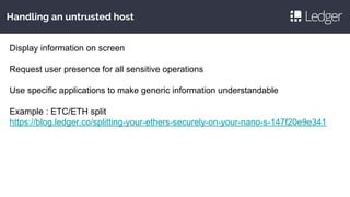Handling an untrusted host
Display information on screen
Request user presence for all sensitive operations
Use specific applications to make generic information understandable
Example : ETC/ETH split
https://blog.ledger.co/splitting-your-ethers-securely-on-your-nano-s-147f20e9e341
 