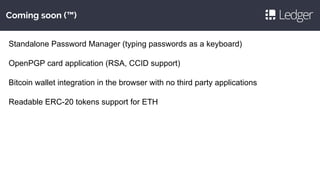 Coming soon (™)
Standalone Password Manager (typing passwords as a keyboard)
OpenPGP card application (RSA, CCID support)
Bitcoin wallet integration in the browser with no third party applications
Readable ERC-20 tokens support for ETH
 