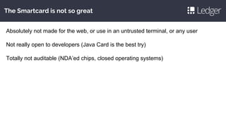 The Smartcard is not so great
Absolutely not made for the web, or use in an untrusted terminal, or any user
Not really open to developers (Java Card is the best try)
Totally not auditable (NDA’ed chips, closed operating systems)
 