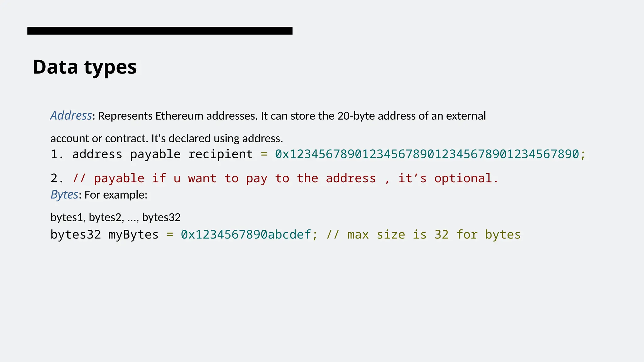 Data types
Address: Represents Ethereum addresses. It can store the 20-byte address of an external
account or contract. It's declared using address.
1. address payable recipient = 0x1234567890123456789012345678901234567890;
2. // payable if u want to pay to the address , it’s optional.
Bytes: For example:
bytes1, bytes2, ..., bytes32
bytes32 myBytes = 0x1234567890abcdef; // max size is 32 for bytes
 