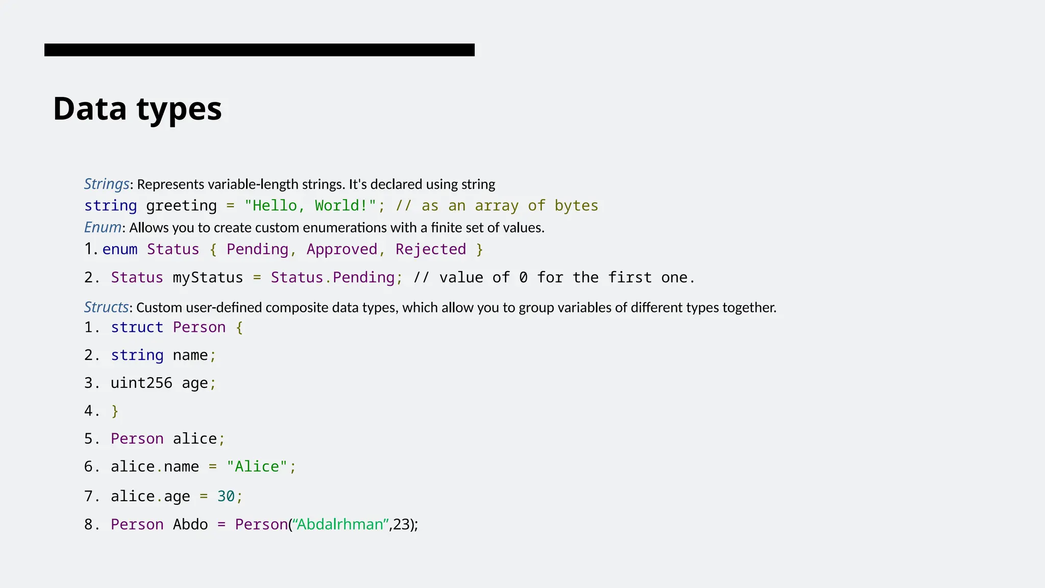 Data types
Strings: Represents variable-length strings. It's declared using string
string greeting = "Hello, World!"; // as an array of bytes
Enum: Allows you to create custom enumerations with a finite set of values.
1. enum Status { Pending, Approved, Rejected }
2. Status myStatus = Status.Pending; // value of 0 for the first one.
Structs: Custom user-defined composite data types, which allow you to group variables of different types together.
1. struct Person {
2. string name;
3. uint256 age;
4. }
5. Person alice;
6. alice.name = "Alice";
7. alice.age = 30;
8. Person Abdo = Person(“Abdalrhman”,23);
 