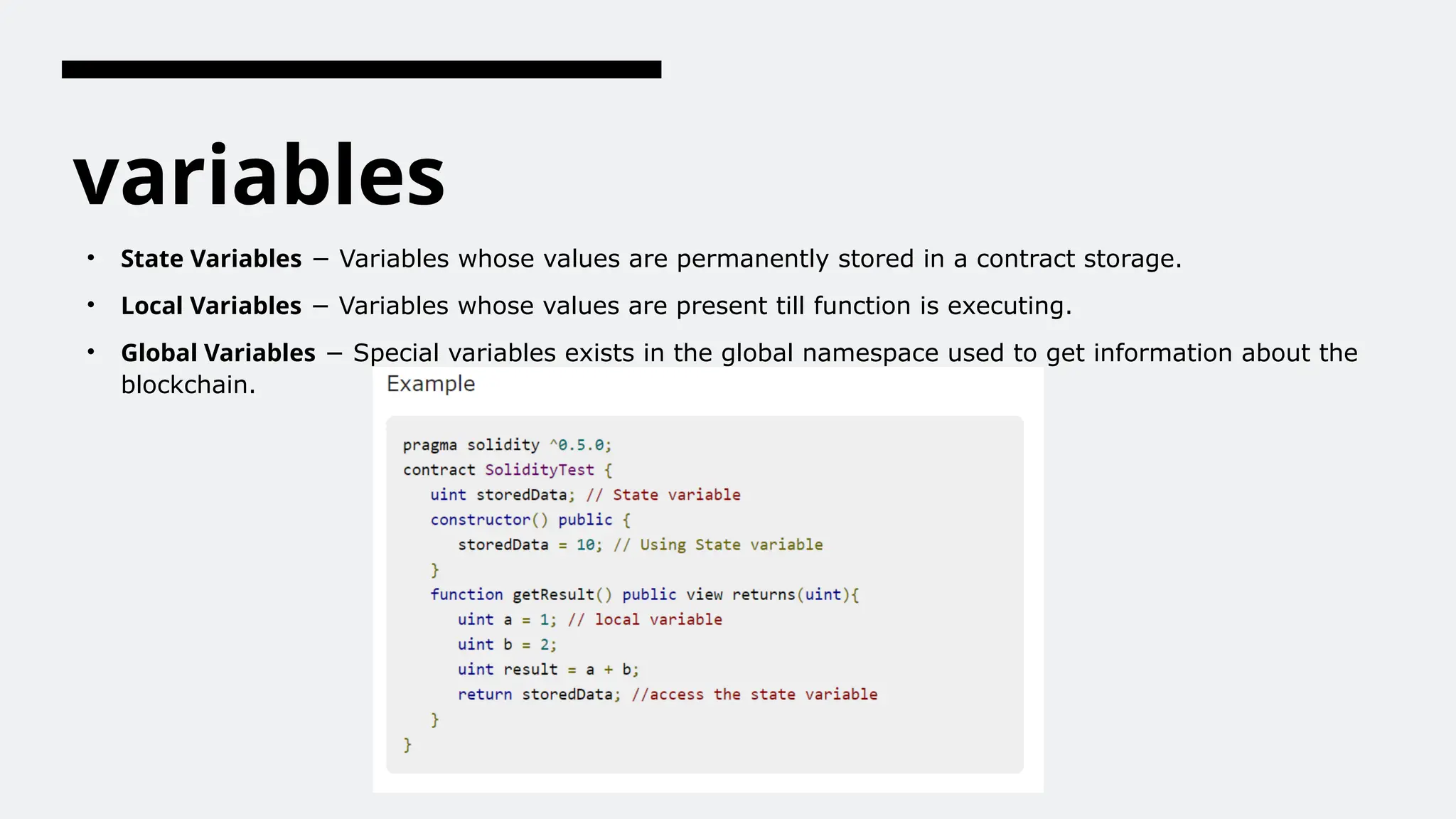 variables
• State Variables − Variables whose values are permanently stored in a contract storage.
• Local Variables − Variables whose values are present till function is executing.
• Global Variables − Special variables exists in the global namespace used to get information about the
blockchain.
 