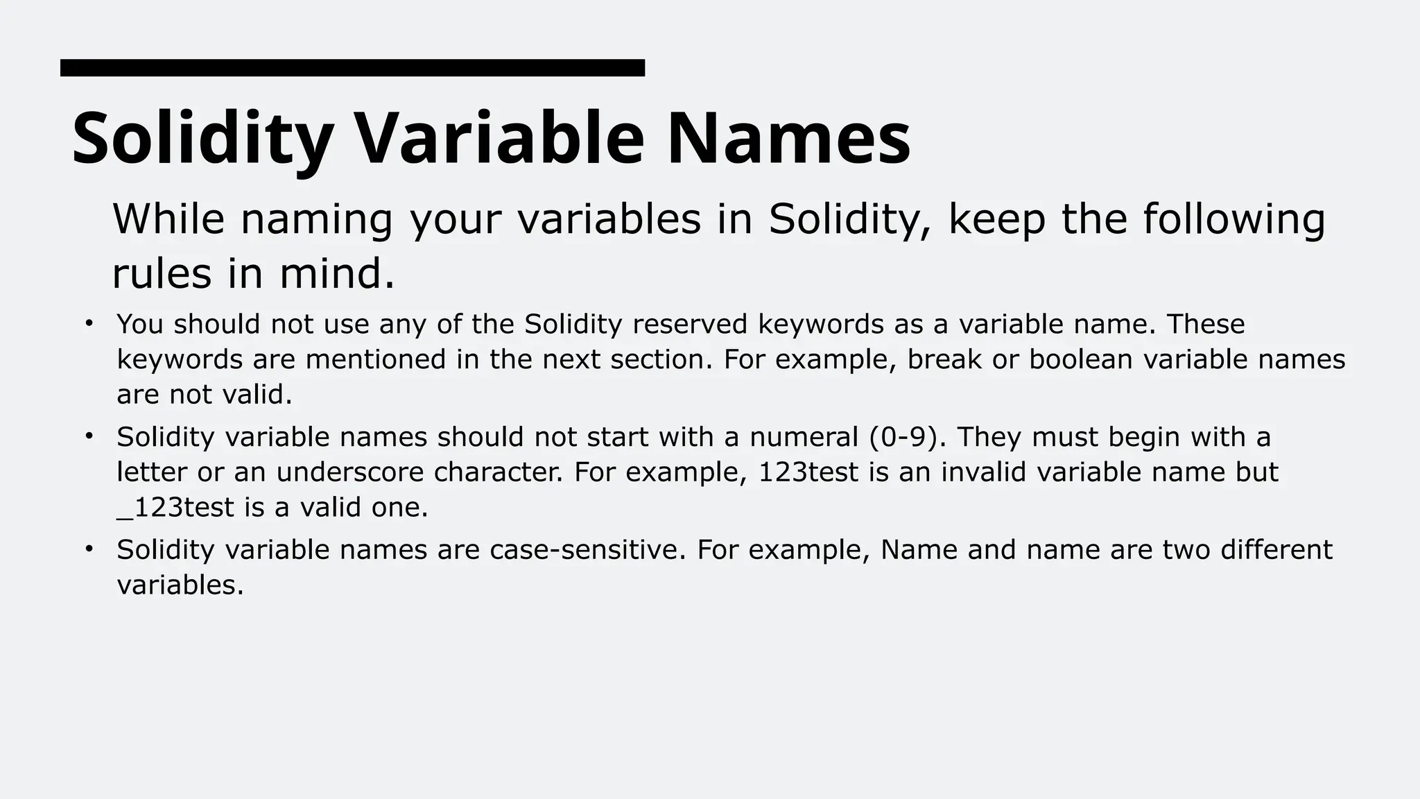 Solidity Variable Names
While naming your variables in Solidity, keep the following
rules in mind.
• You should not use any of the Solidity reserved keywords as a variable name. These
keywords are mentioned in the next section. For example, break or boolean variable names
are not valid.
• Solidity variable names should not start with a numeral (0-9). They must begin with a
letter or an underscore character. For example, 123test is an invalid variable name but
_123test is a valid one.
• Solidity variable names are case-sensitive. For example, Name and name are two different
variables.
 