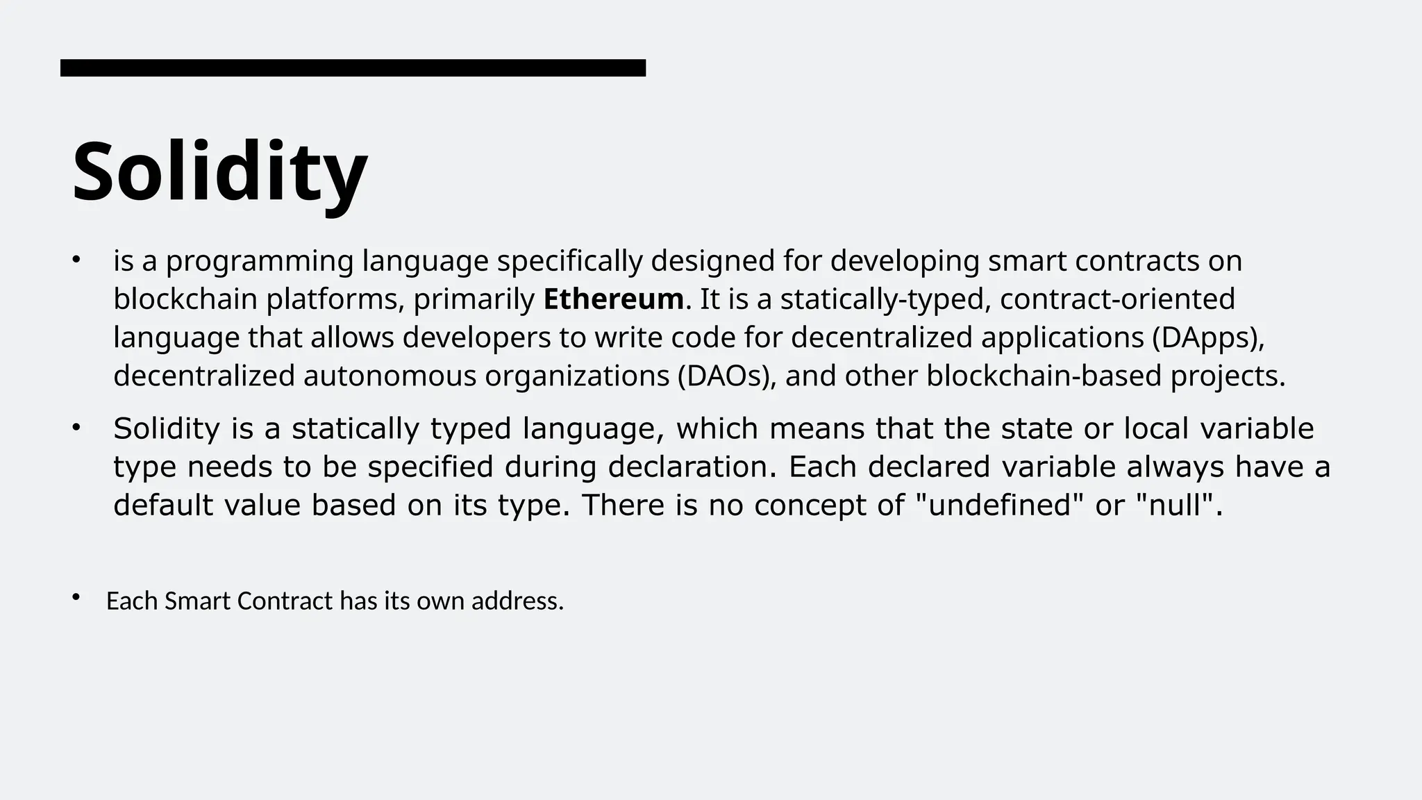 Solidity
• is a programming language specifically designed for developing smart contracts on
blockchain platforms, primarily Ethereum. It is a statically-typed, contract-oriented
language that allows developers to write code for decentralized applications (DApps),
decentralized autonomous organizations (DAOs), and other blockchain-based projects.
• Solidity is a statically typed language, which means that the state or local variable
type needs to be specified during declaration. Each declared variable always have a
default value based on its type. There is no concept of "undefined" or "null".
• Each Smart Contract has its own address.
 