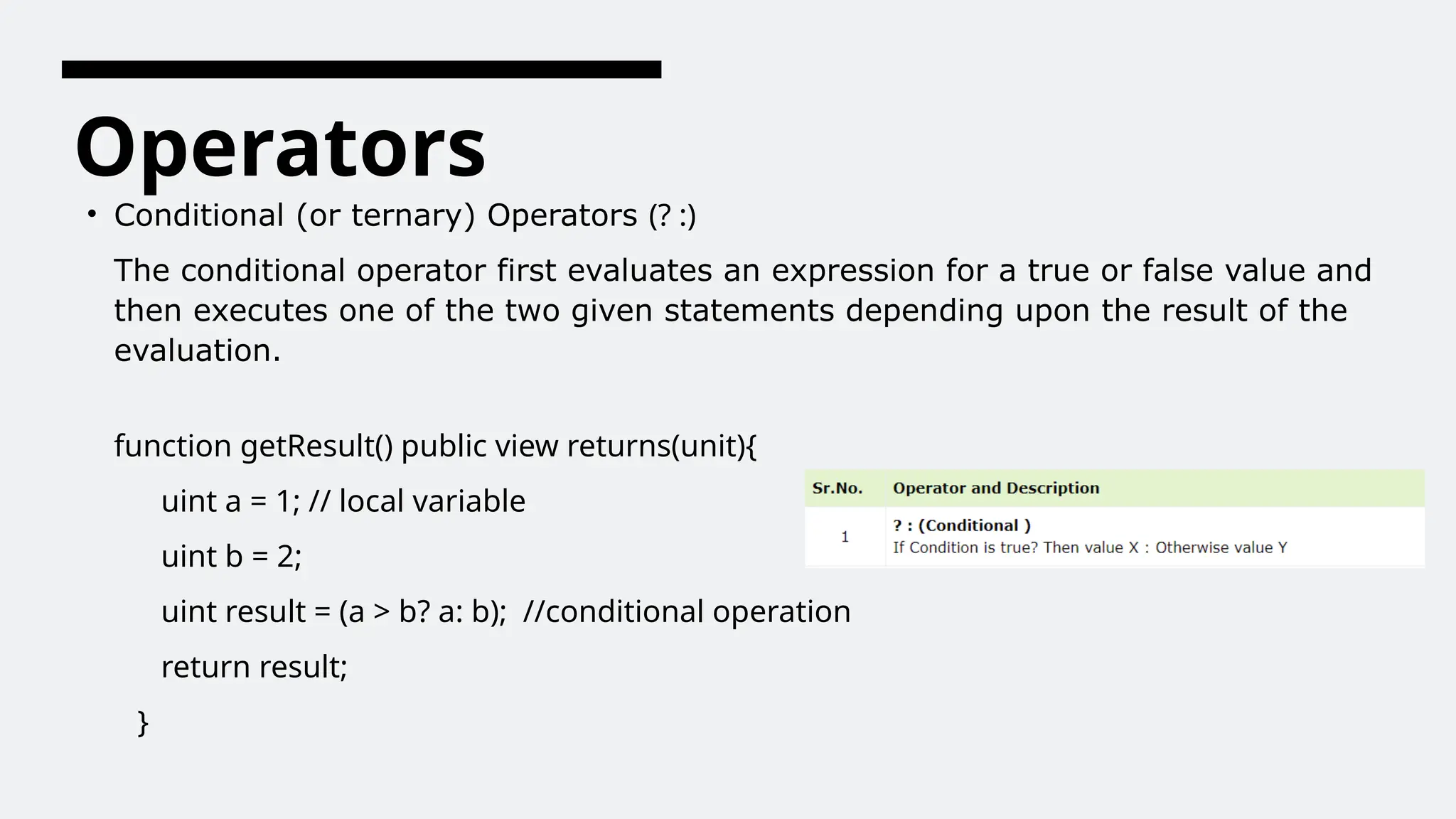 Operators
• Conditional (or ternary) Operators (? :)
The conditional operator first evaluates an expression for a true or false value and
then executes one of the two given statements depending upon the result of the
evaluation.
function getResult() public view returns(unit){
uint a = 1; // local variable
uint b = 2;
uint result = (a > b? a: b); //conditional operation
return result;
}
 