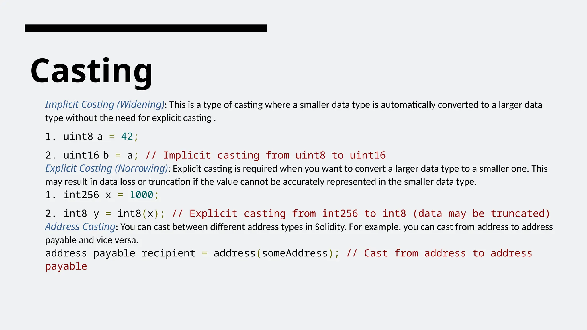 Casting
Implicit Casting (Widening): This is a type of casting where a smaller data type is automatically converted to a larger data
type without the need for explicit casting .
1. uint8 a = 42;
2. uint16 b = a; // Implicit casting from uint8 to uint16
Explicit Casting (Narrowing): Explicit casting is required when you want to convert a larger data type to a smaller one. This
may result in data loss or truncation if the value cannot be accurately represented in the smaller data type.
1. int256 x = 1000;
2. int8 y = int8(x); // Explicit casting from int256 to int8 (data may be truncated)
Address Casting: You can cast between different address types in Solidity. For example, you can cast from address to address
payable and vice versa.
address payable recipient = address(someAddress); // Cast from address to address
payable
 