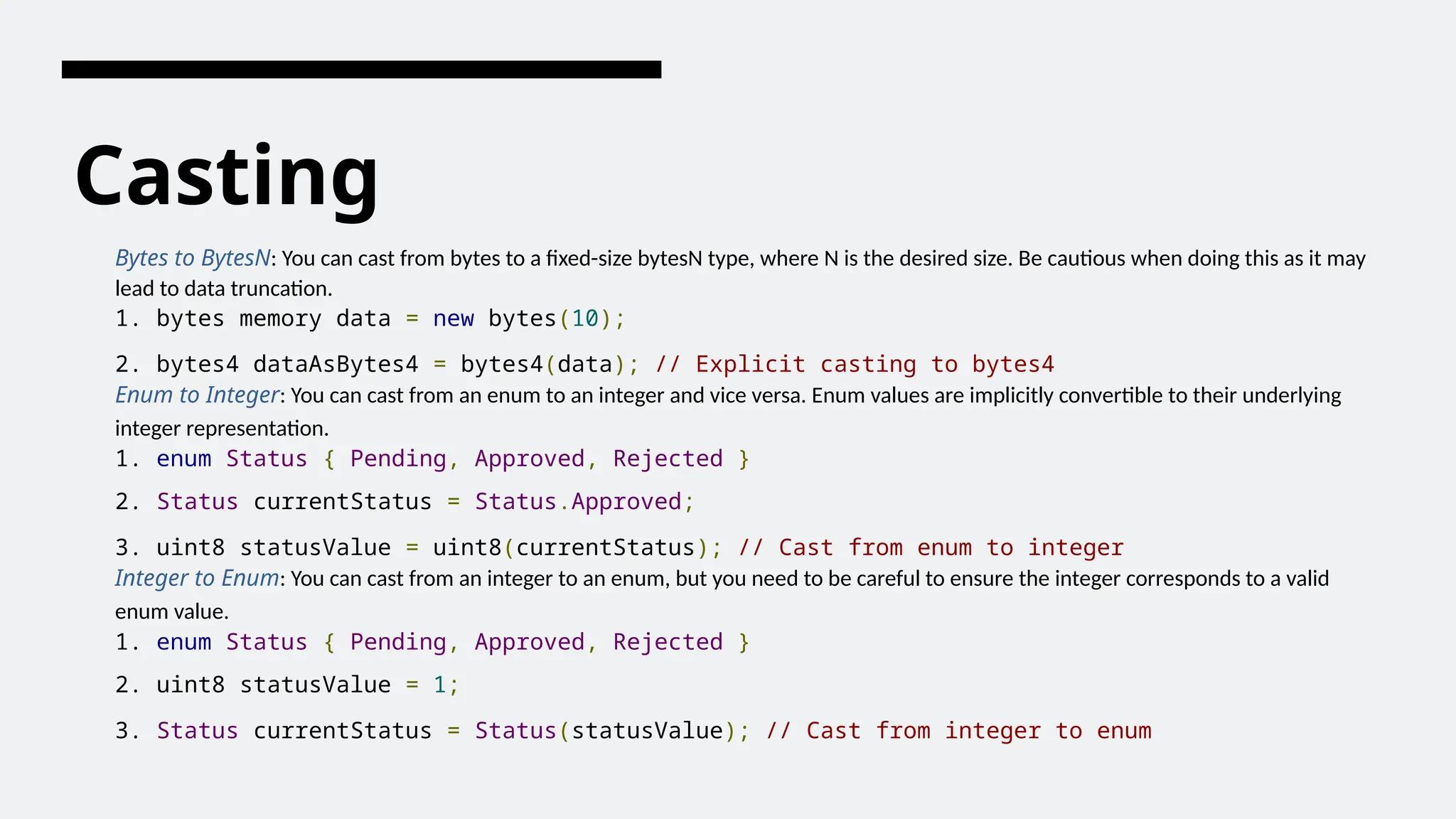 Casting
Bytes to BytesN: You can cast from bytes to a fixed-size bytesN type, where N is the desired size. Be cautious when doing this as it may
lead to data truncation.
1. bytes memory data = new bytes(10);
2. bytes4 dataAsBytes4 = bytes4(data); // Explicit casting to bytes4
Enum to Integer: You can cast from an enum to an integer and vice versa. Enum values are implicitly convertible to their underlying
integer representation.
1. enum Status { Pending, Approved, Rejected }
2. Status currentStatus = Status.Approved;
3. uint8 statusValue = uint8(currentStatus); // Cast from enum to integer
Integer to Enum: You can cast from an integer to an enum, but you need to be careful to ensure the integer corresponds to a valid
enum value.
1. enum Status { Pending, Approved, Rejected }
2. uint8 statusValue = 1;
3. Status currentStatus = Status(statusValue); // Cast from integer to enum
 