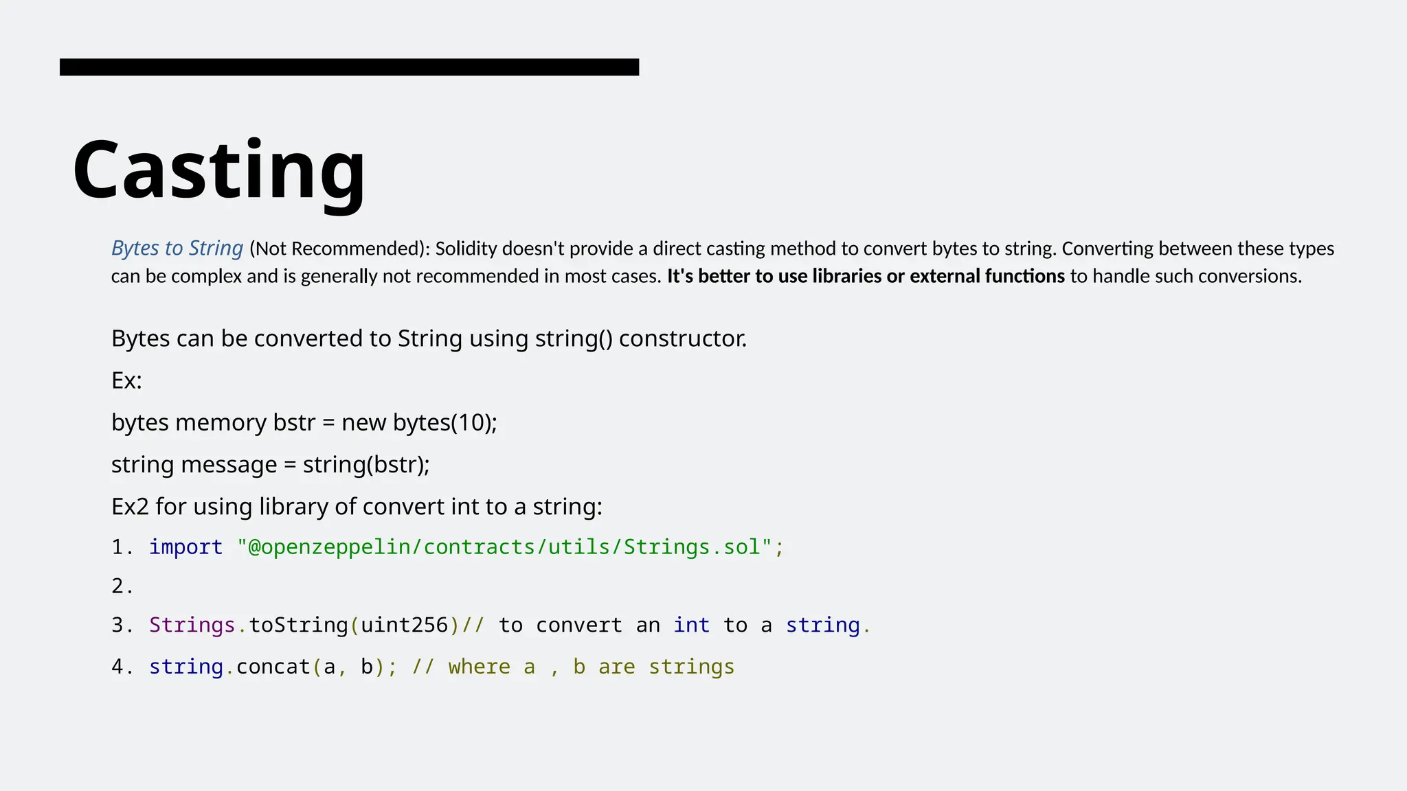 Casting
Bytes to String (Not Recommended): Solidity doesn't provide a direct casting method to convert bytes to string. Converting between these types
can be complex and is generally not recommended in most cases. It's better to use libraries or external functions to handle such conversions.
Bytes can be converted to String using string() constructor.
Ex:
bytes memory bstr = new bytes(10);
string message = string(bstr);
Ex2 for using library of convert int to a string:
1. import "@openzeppelin/contracts/utils/Strings.sol";
2.
3. Strings.toString(uint256)// to convert an int to a string.
4. string.concat(a, b); // where a , b are strings
 