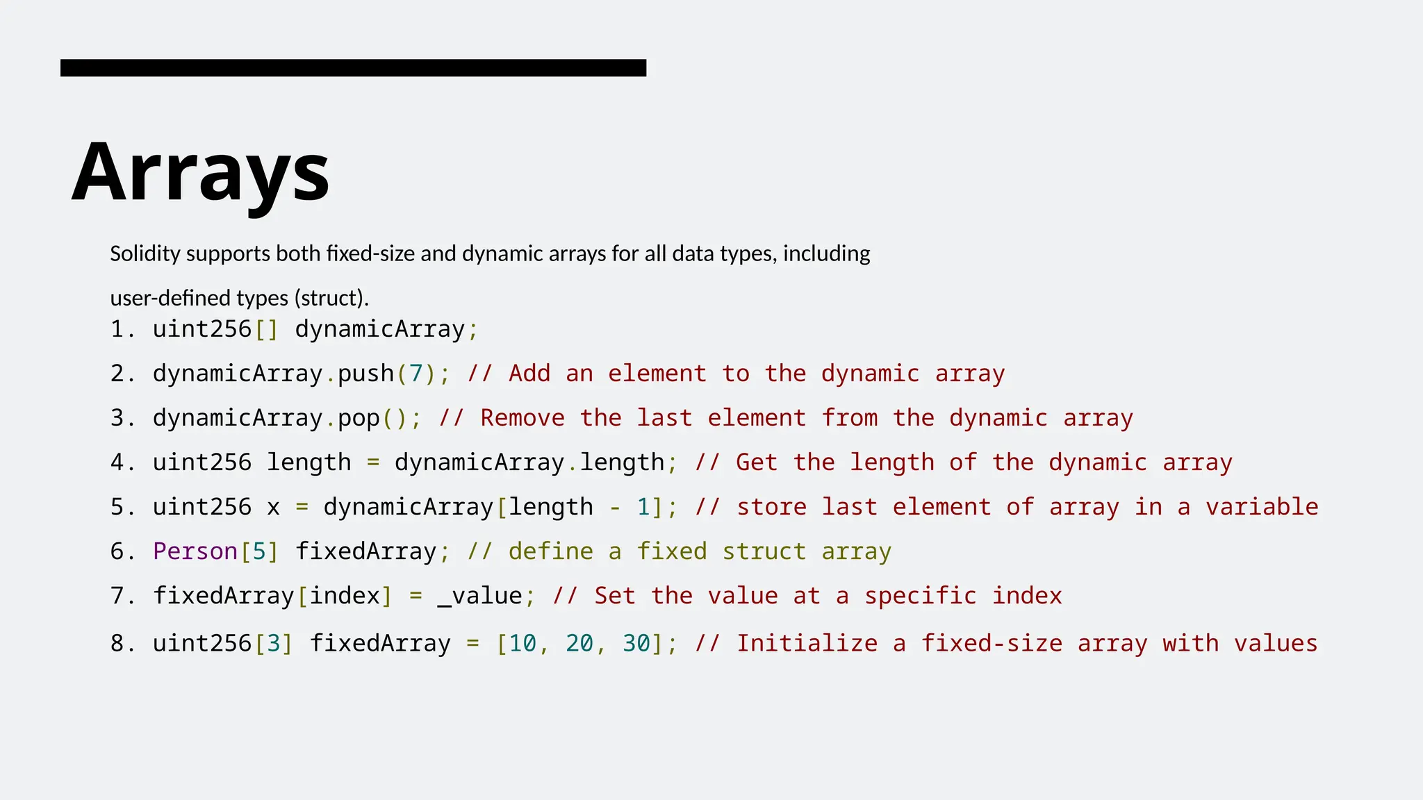 Arrays
Solidity supports both fixed-size and dynamic arrays for all data types, including
user-defined types (struct).
1. uint256[] dynamicArray;
2. dynamicArray.push(7); // Add an element to the dynamic array
3. dynamicArray.pop(); // Remove the last element from the dynamic array
4. uint256 length = dynamicArray.length; // Get the length of the dynamic array
5. uint256 x = dynamicArray[length - 1]; // store last element of array in a variable
6. Person[5] fixedArray; // define a fixed struct array
7. fixedArray[index] = _value; // Set the value at a specific index
8. uint256[3] fixedArray = [10, 20, 30]; // Initialize a fixed-size array with values
 