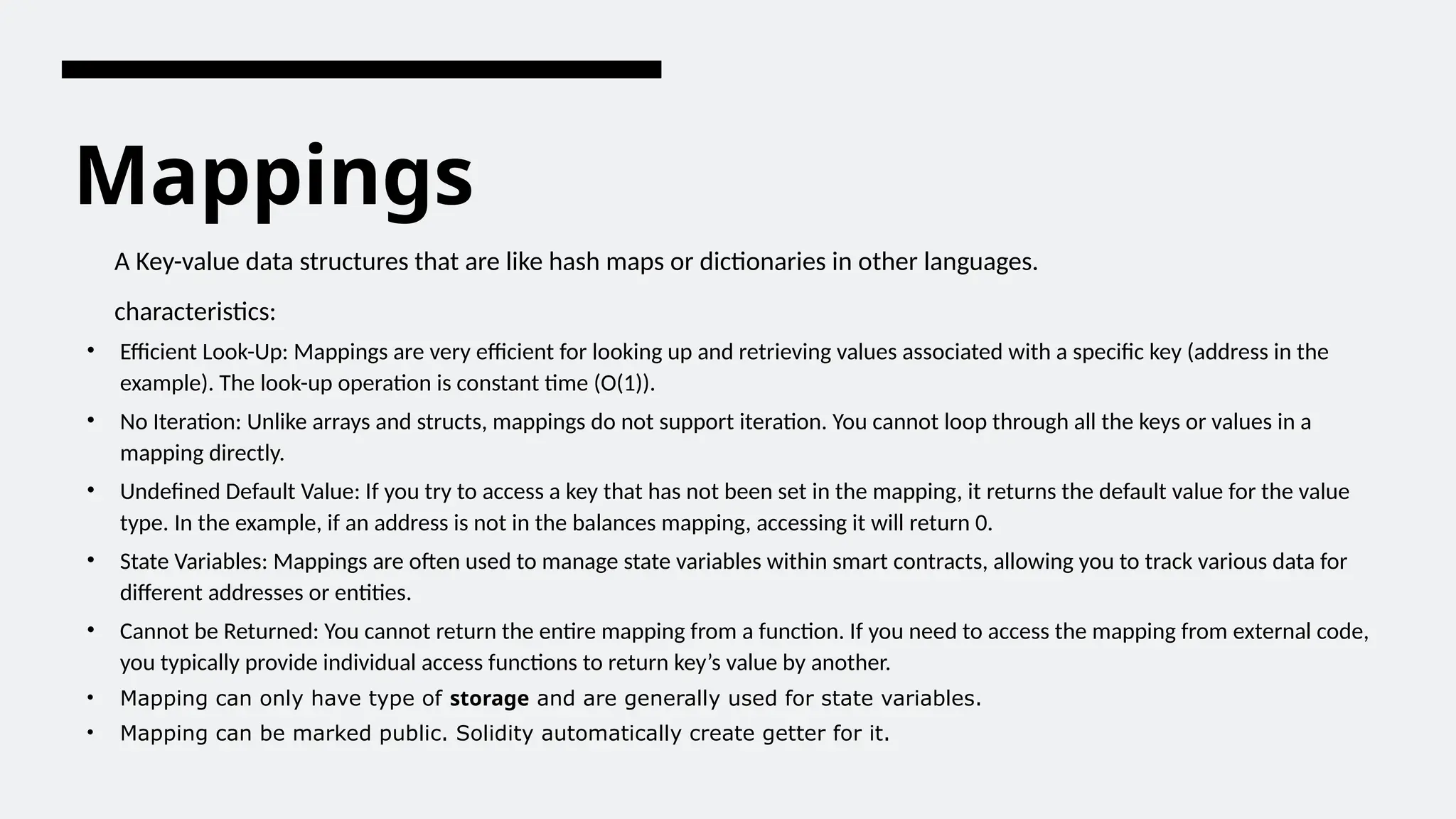 Mappings
A Key-value data structures that are like hash maps or dictionaries in other languages.
characteristics:
• Efficient Look-Up: Mappings are very efficient for looking up and retrieving values associated with a specific key (address in the
example). The look-up operation is constant time (O(1)).
• No Iteration: Unlike arrays and structs, mappings do not support iteration. You cannot loop through all the keys or values in a
mapping directly.
• Undefined Default Value: If you try to access a key that has not been set in the mapping, it returns the default value for the value
type. In the example, if an address is not in the balances mapping, accessing it will return 0.
• State Variables: Mappings are often used to manage state variables within smart contracts, allowing you to track various data for
different addresses or entities.
• Cannot be Returned: You cannot return the entire mapping from a function. If you need to access the mapping from external code,
you typically provide individual access functions to return key’s value by another.
• Mapping can only have type of storage and are generally used for state variables.
• Mapping can be marked public. Solidity automatically create getter for it.
 