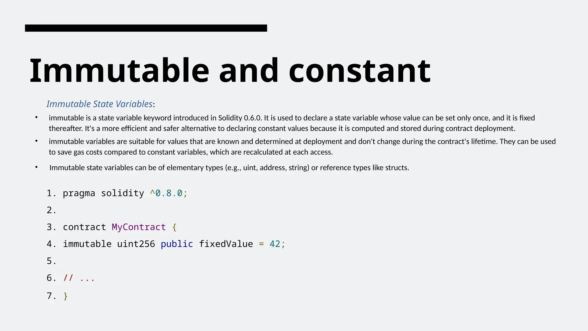 Immutable and constant
Immutable State Variables:
• immutable is a state variable keyword introduced in Solidity 0.6.0. It is used to declare a state variable whose value can be set only once, and it is fixed
thereafter. It's a more efficient and safer alternative to declaring constant values because it is computed and stored during contract deployment.
• immutable variables are suitable for values that are known and determined at deployment and don't change during the contract's lifetime. They can be used
to save gas costs compared to constant variables, which are recalculated at each access.
• Immutable state variables can be of elementary types (e.g., uint, address, string) or reference types like structs.
1. pragma solidity ^0.8.0;
2.
3. contract MyContract {
4. immutable uint256 public fixedValue = 42;
5.
6. // ...
7. }
 