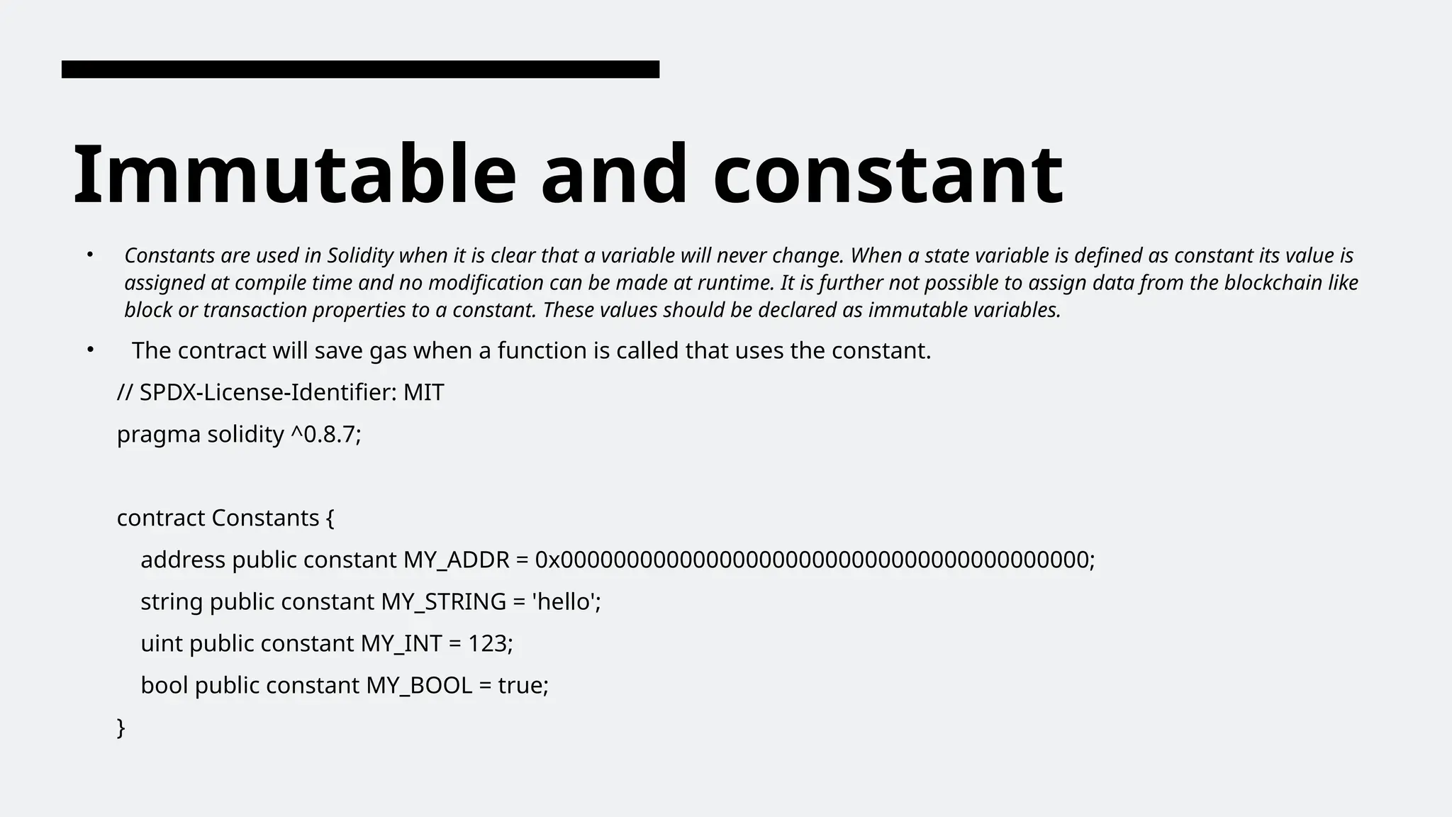 Immutable and constant
• Constants are used in Solidity when it is clear that a variable will never change. When a state variable is defined as constant its value is
assigned at compile time and no modification can be made at runtime. It is further not possible to assign data from the blockchain like
block or transaction properties to a constant. These values should be declared as immutable variables.
• The contract will save gas when a function is called that uses the constant.
// SPDX-License-Identifier: MIT
pragma solidity ^0.8.7;
contract Constants {
address public constant MY_ADDR = 0x0000000000000000000000000000000000000000;
string public constant MY_STRING = 'hello';
uint public constant MY_INT = 123;
bool public constant MY_BOOL = true;
}
 