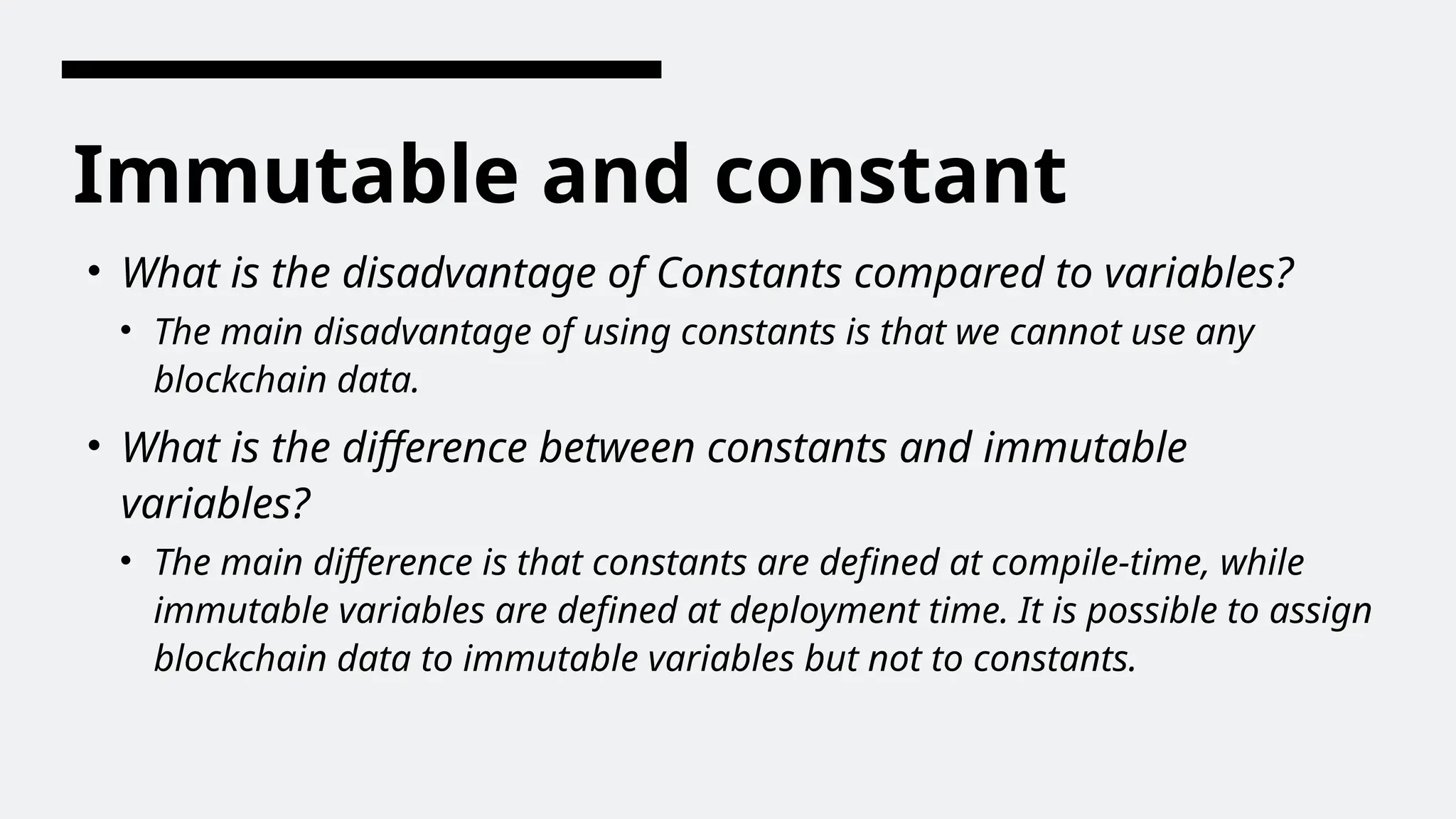 Immutable and constant
• What is the disadvantage of Constants compared to variables?
• The main disadvantage of using constants is that we cannot use any
blockchain data.
• What is the difference between constants and immutable
variables?
• The main difference is that constants are defined at compile-time, while
immutable variables are defined at deployment time. It is possible to assign
blockchain data to immutable variables but not to constants.
 