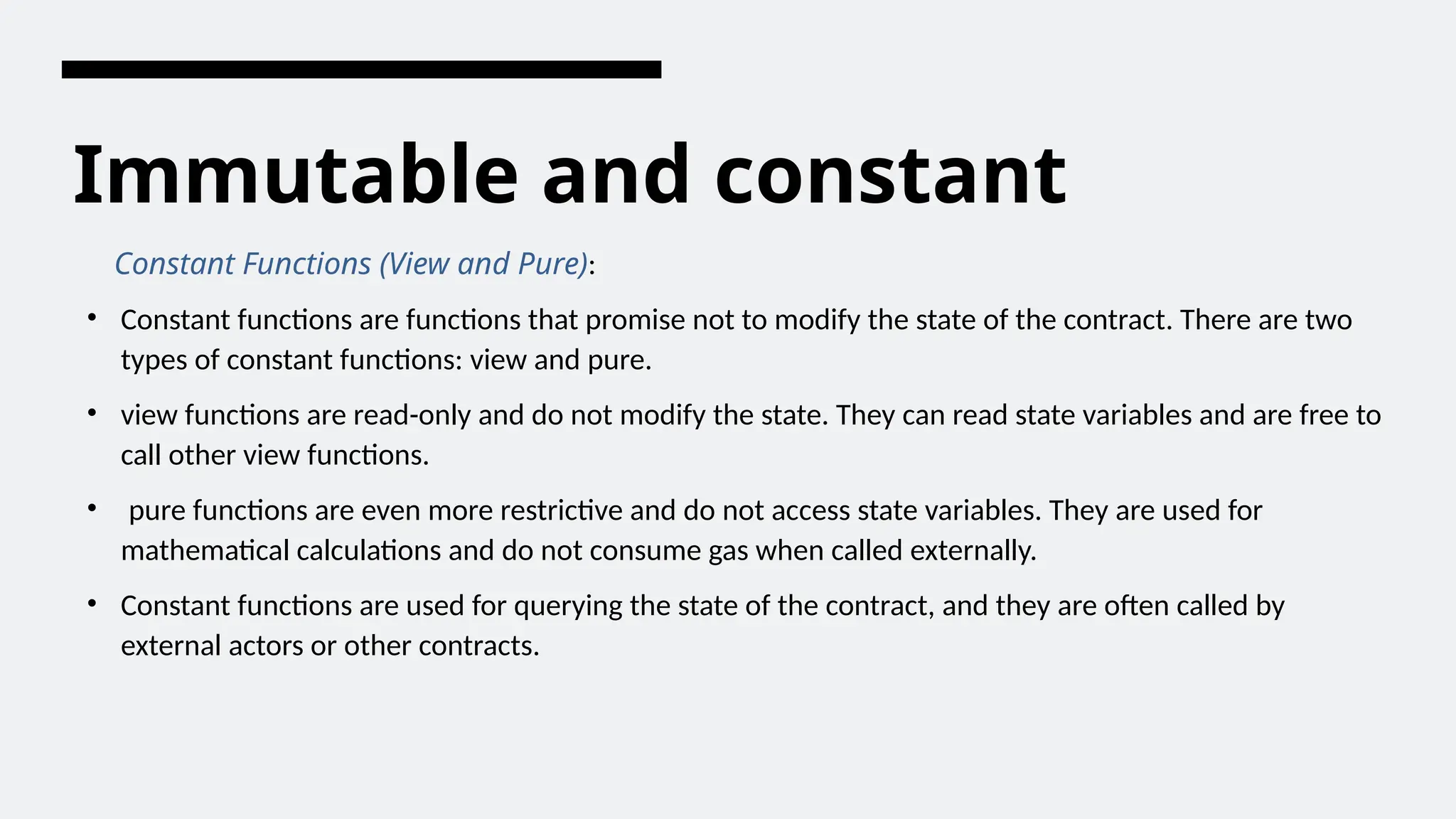 Immutable and constant
Constant Functions (View and Pure):
• Constant functions are functions that promise not to modify the state of the contract. There are two
types of constant functions: view and pure.
• view functions are read-only and do not modify the state. They can read state variables and are free to
call other view functions.
• pure functions are even more restrictive and do not access state variables. They are used for
mathematical calculations and do not consume gas when called externally.
• Constant functions are used for querying the state of the contract, and they are often called by
external actors or other contracts.
 