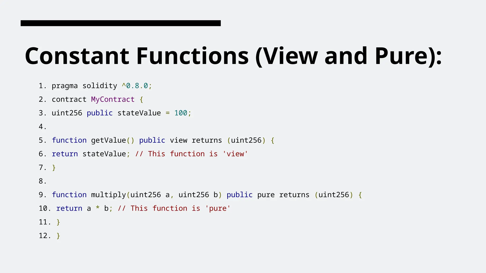 Constant Functions (View and Pure):
1. pragma solidity ^0.8.0;
2. contract MyContract {
3. uint256 public stateValue = 100;
4.
5. function getValue() public view returns (uint256) {
6. return stateValue; // This function is 'view'
7. }
8.
9. function multiply(uint256 a, uint256 b) public pure returns (uint256) {
10. return a * b; // This function is 'pure'
11. }
12. }
 