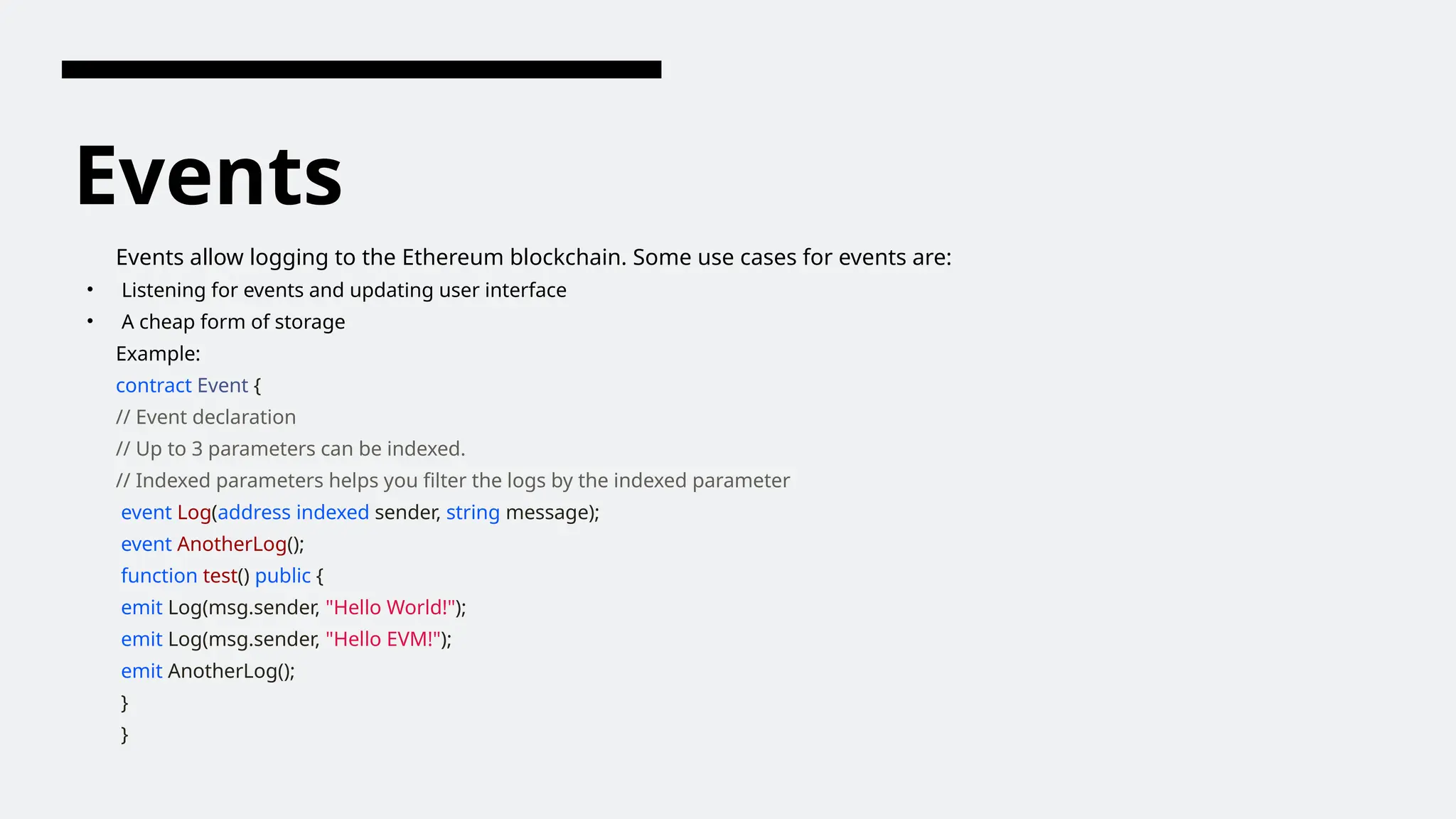 Events
Events allow logging to the Ethereum blockchain. Some use cases for events are:
• Listening for events and updating user interface
• A cheap form of storage
Example:
contract Event {
// Event declaration
// Up to 3 parameters can be indexed.
// Indexed parameters helps you filter the logs by the indexed parameter
event Log(address indexed sender, string message);
event AnotherLog();
function test() public {
emit Log(msg.sender, "Hello World!");
emit Log(msg.sender, "Hello EVM!");
emit AnotherLog();
}
}
 