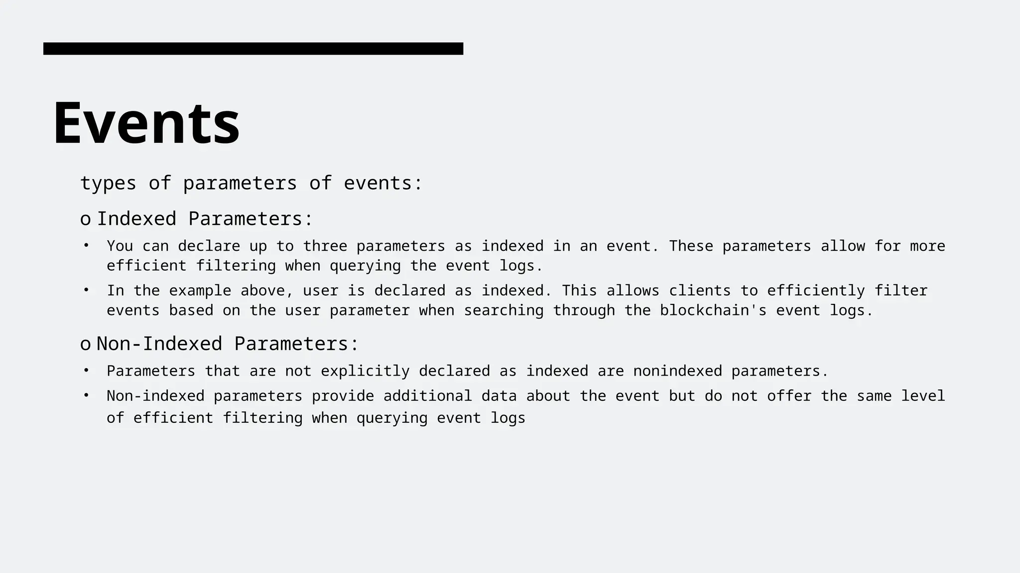 Events
types of parameters of events:
o Indexed Parameters:
• You can declare up to three parameters as indexed in an event. These parameters allow for more
efficient filtering when querying the event logs.
• In the example above, user is declared as indexed. This allows clients to efficiently filter
events based on the user parameter when searching through the blockchain's event logs.
o Non-Indexed Parameters:
• Parameters that are not explicitly declared as indexed are nonindexed parameters.
• Non-indexed parameters provide additional data about the event but do not offer the same level
of efficient filtering when querying event logs
 