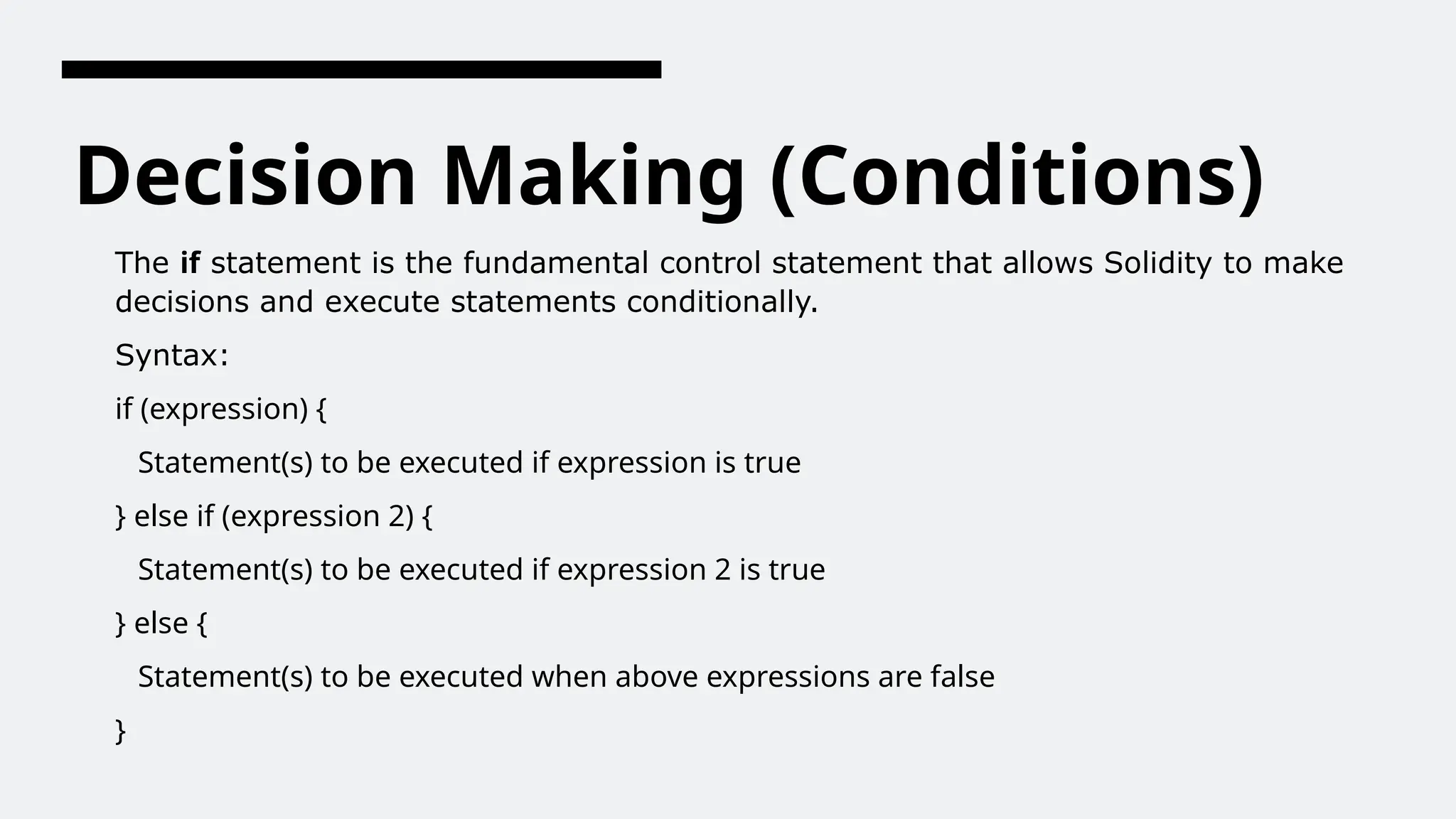 Decision Making (Conditions)
The if statement is the fundamental control statement that allows Solidity to make
decisions and execute statements conditionally.
Syntax:
if (expression) {
Statement(s) to be executed if expression is true
} else if (expression 2) {
Statement(s) to be executed if expression 2 is true
} else {
Statement(s) to be executed when above expressions are false
}
 