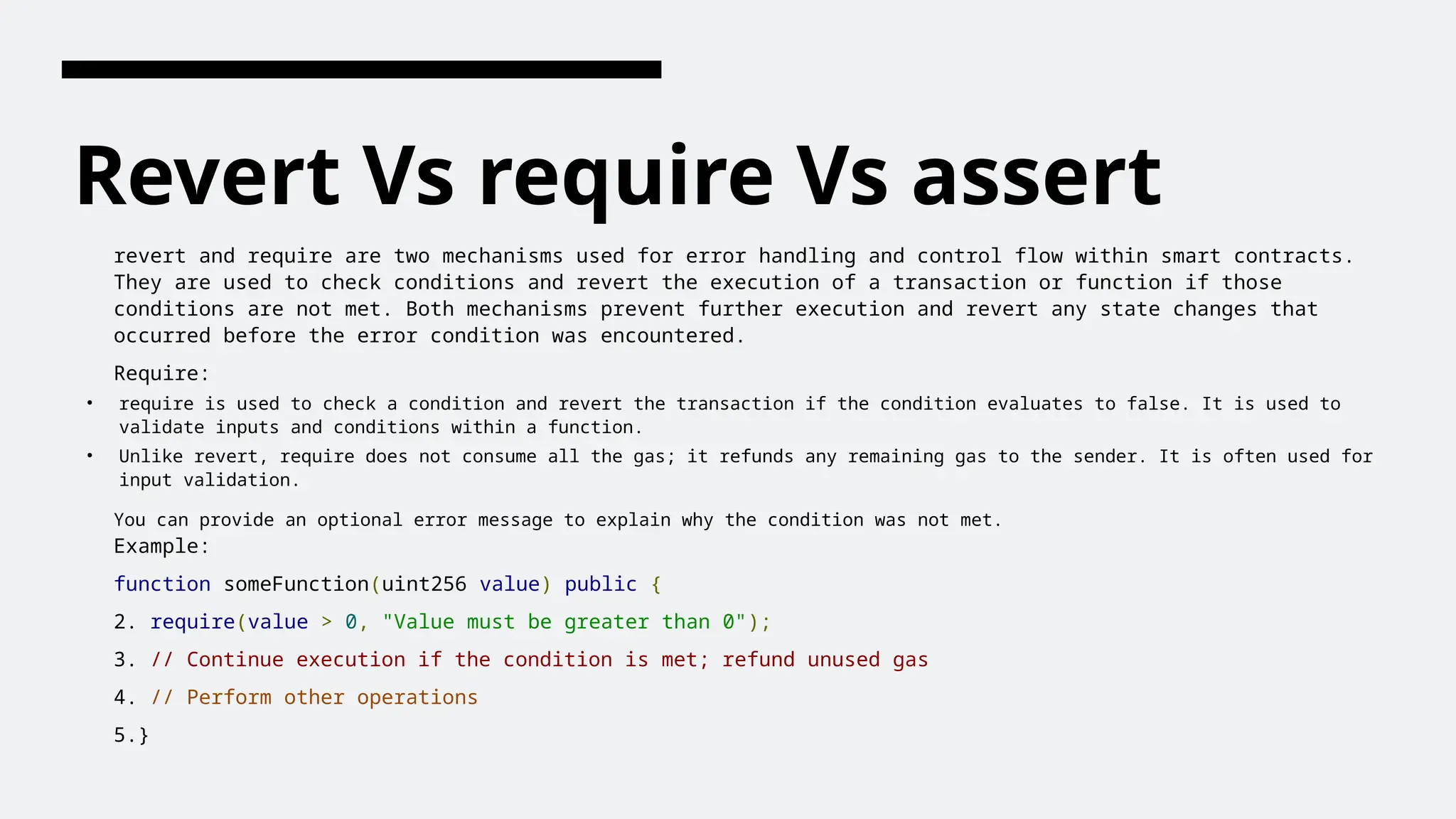 Revert Vs require Vs assert
revert and require are two mechanisms used for error handling and control flow within smart contracts.
They are used to check conditions and revert the execution of a transaction or function if those
conditions are not met. Both mechanisms prevent further execution and revert any state changes that
occurred before the error condition was encountered.
Require:
• require is used to check a condition and revert the transaction if the condition evaluates to false. It is used to
validate inputs and conditions within a function.
• Unlike revert, require does not consume all the gas; it refunds any remaining gas to the sender. It is often used for
input validation.
You can provide an optional error message to explain why the condition was not met.
Example:
function someFunction(uint256 value) public {
2. require(value > 0, "Value must be greater than 0");
3. // Continue execution if the condition is met; refund unused gas
4. // Perform other operations
5.}
 