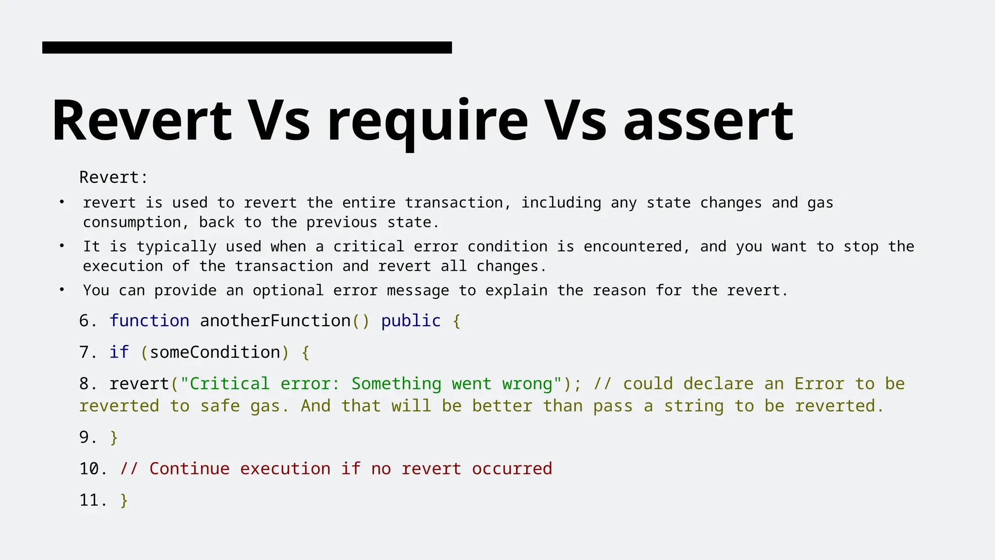 Revert Vs require Vs assert
Revert:
• revert is used to revert the entire transaction, including any state changes and gas
consumption, back to the previous state.
• It is typically used when a critical error condition is encountered, and you want to stop the
execution of the transaction and revert all changes.
• You can provide an optional error message to explain the reason for the revert.
6. function anotherFunction() public {
7. if (someCondition) {
8. revert("Critical error: Something went wrong"); // could declare an Error to be
reverted to safe gas. And that will be better than pass a string to be reverted.
9. }
10. // Continue execution if no revert occurred
11. }
 