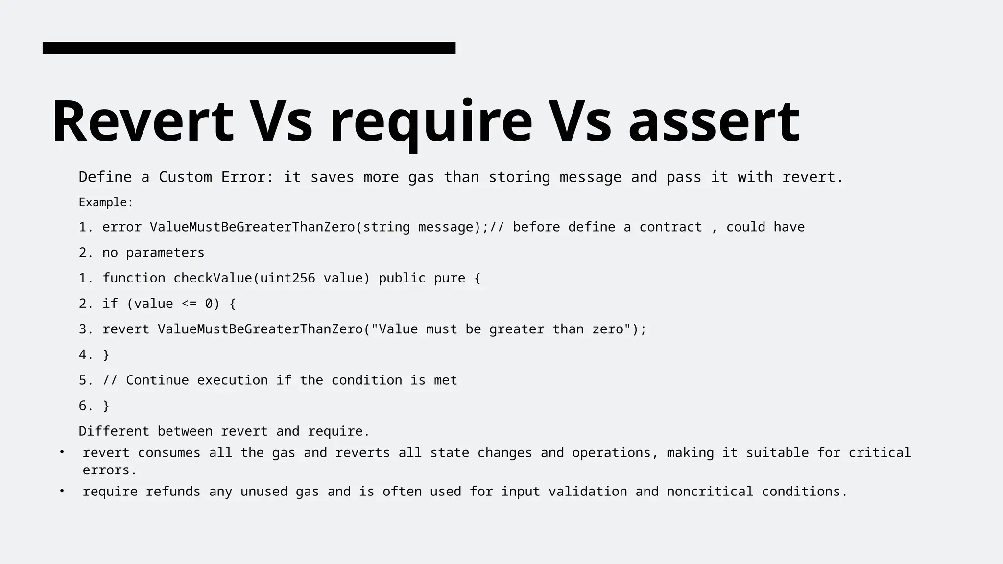 Revert Vs require Vs assert
Define a Custom Error: it saves more gas than storing message and pass it with revert.
Example:
1. error ValueMustBeGreaterThanZero(string message);// before define a contract , could have
2. no parameters
1. function checkValue(uint256 value) public pure {
2. if (value <= 0) {
3. revert ValueMustBeGreaterThanZero("Value must be greater than zero");
4. }
5. // Continue execution if the condition is met
6. }
Different between revert and require.
• revert consumes all the gas and reverts all state changes and operations, making it suitable for critical
errors.
• require refunds any unused gas and is often used for input validation and noncritical conditions.
 