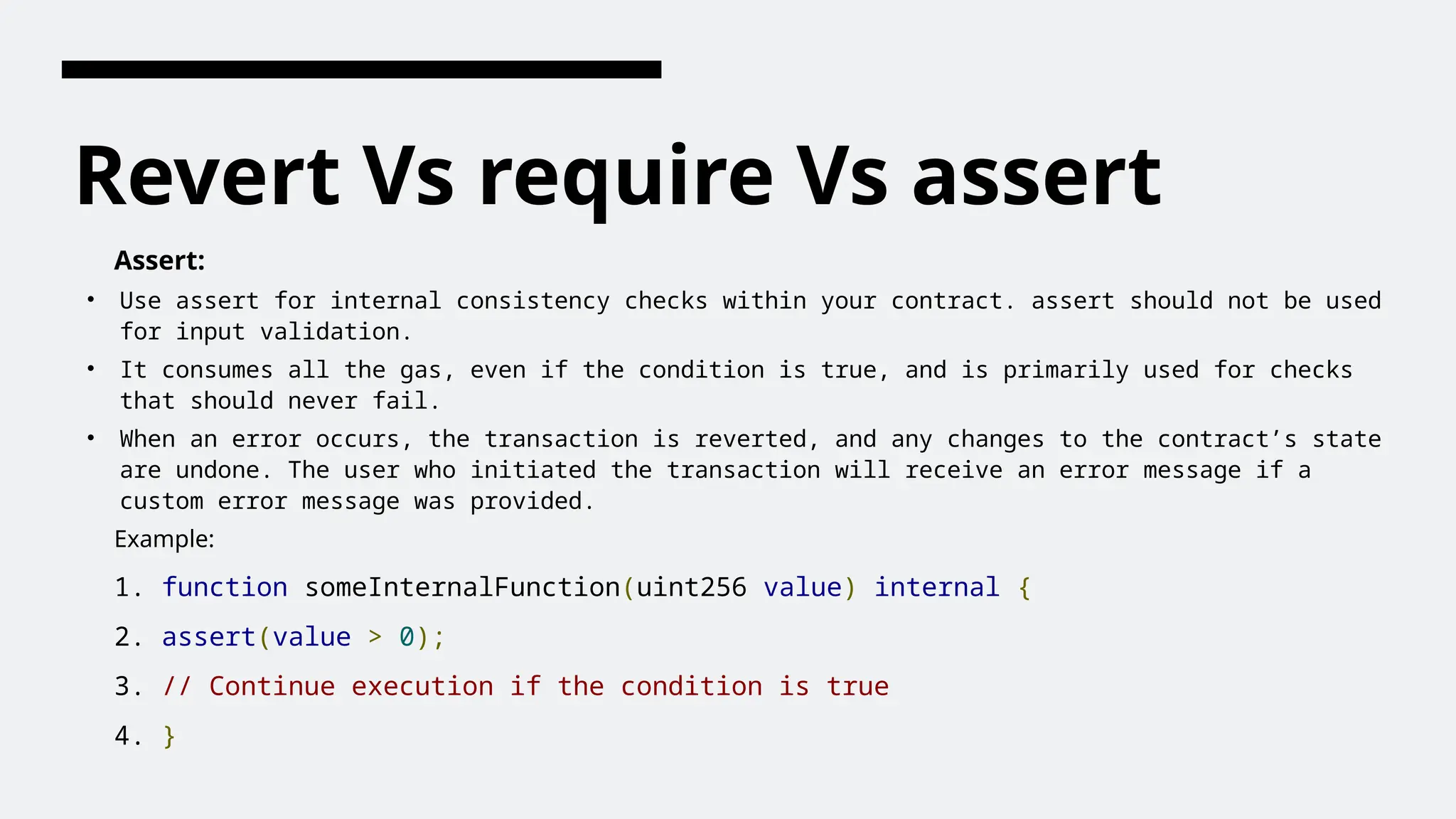 Revert Vs require Vs assert
Assert:
• Use assert for internal consistency checks within your contract. assert should not be used
for input validation.
• It consumes all the gas, even if the condition is true, and is primarily used for checks
that should never fail.
• When an error occurs, the transaction is reverted, and any changes to the contract’s state
are undone. The user who initiated the transaction will receive an error message if a
custom error message was provided.
Example:
1. function someInternalFunction(uint256 value) internal {
2. assert(value > 0);
3. // Continue execution if the condition is true
4. }
 