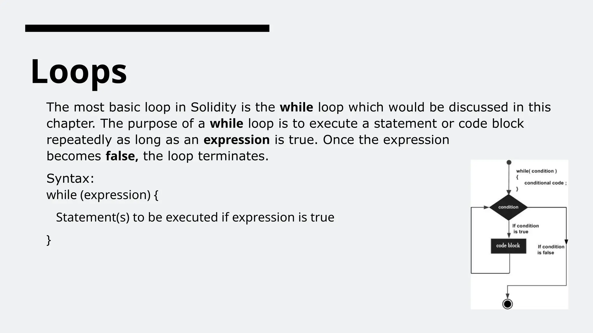 Loops
The most basic loop in Solidity is the while loop which would be discussed in this
chapter. The purpose of a while loop is to execute a statement or code block
repeatedly as long as an expression is true. Once the expression
becomes false, the loop terminates.
Syntax:
while (expression) {
Statement(s) to be executed if expression is true
}
 