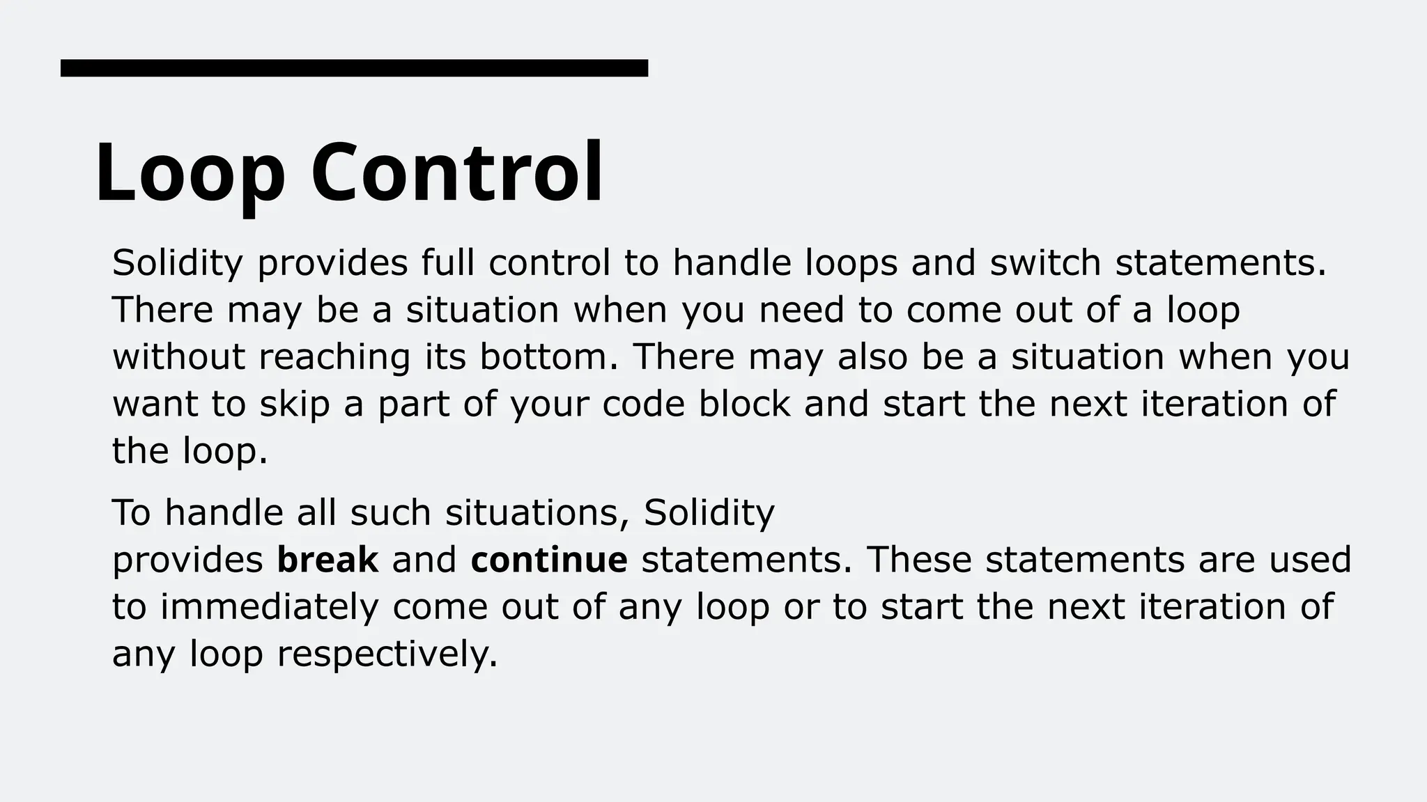 Loop Control
Solidity provides full control to handle loops and switch statements.
There may be a situation when you need to come out of a loop
without reaching its bottom. There may also be a situation when you
want to skip a part of your code block and start the next iteration of
the loop.
To handle all such situations, Solidity
provides break and continue statements. These statements are used
to immediately come out of any loop or to start the next iteration of
any loop respectively.
 