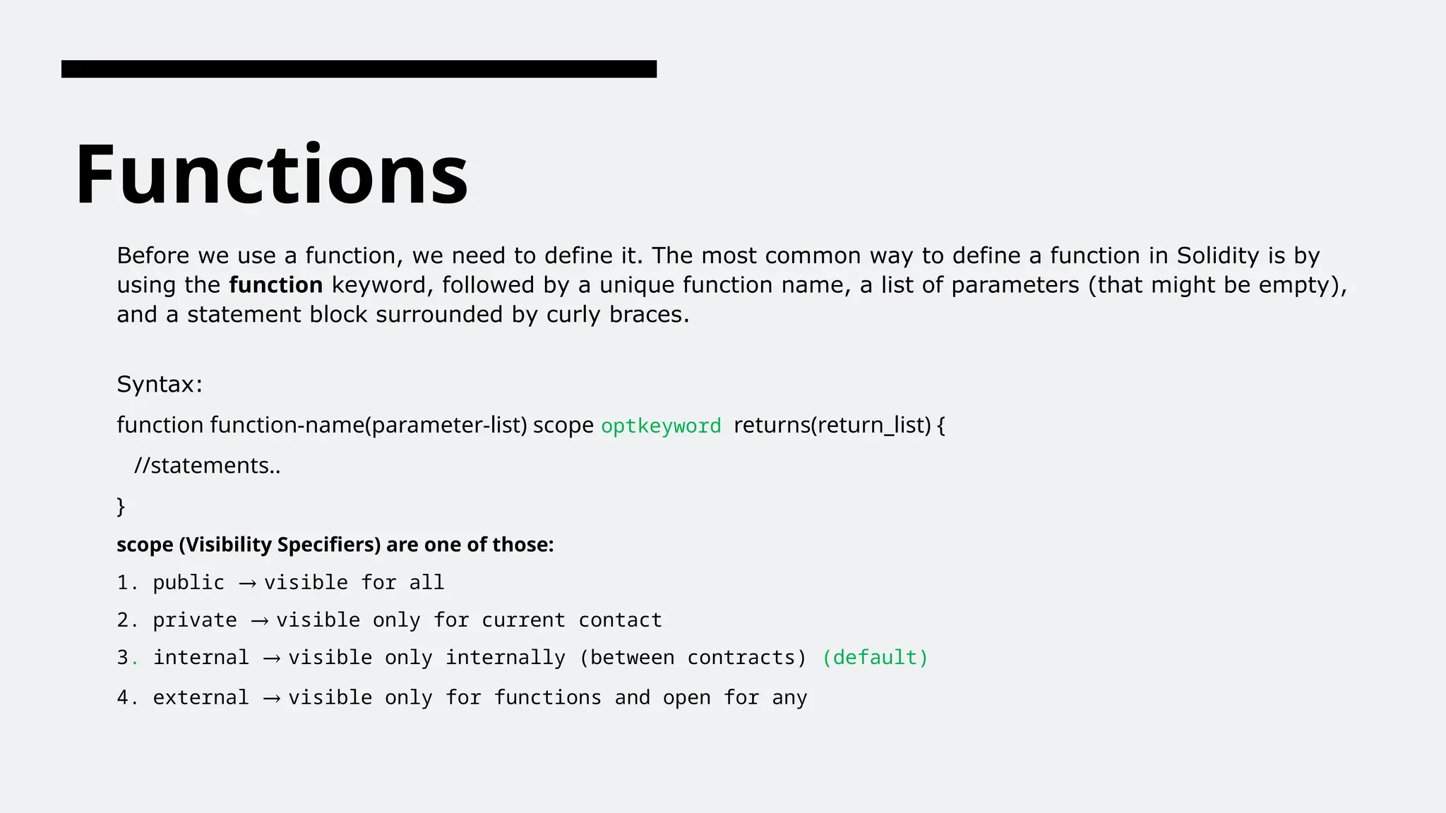 Functions
Before we use a function, we need to define it. The most common way to define a function in Solidity is by
using the function keyword, followed by a unique function name, a list of parameters (that might be empty),
and a statement block surrounded by curly braces.
Syntax:
function function-name(parameter-list) scope optkeyword returns(return_list) {
//statements..
}
scope (Visibility Specifiers) are one of those:
1. public → visible for all
2. private → visible only for current contact
3. internal → visible only internally (between contracts) (default)
4. external → visible only for functions and open for any
 