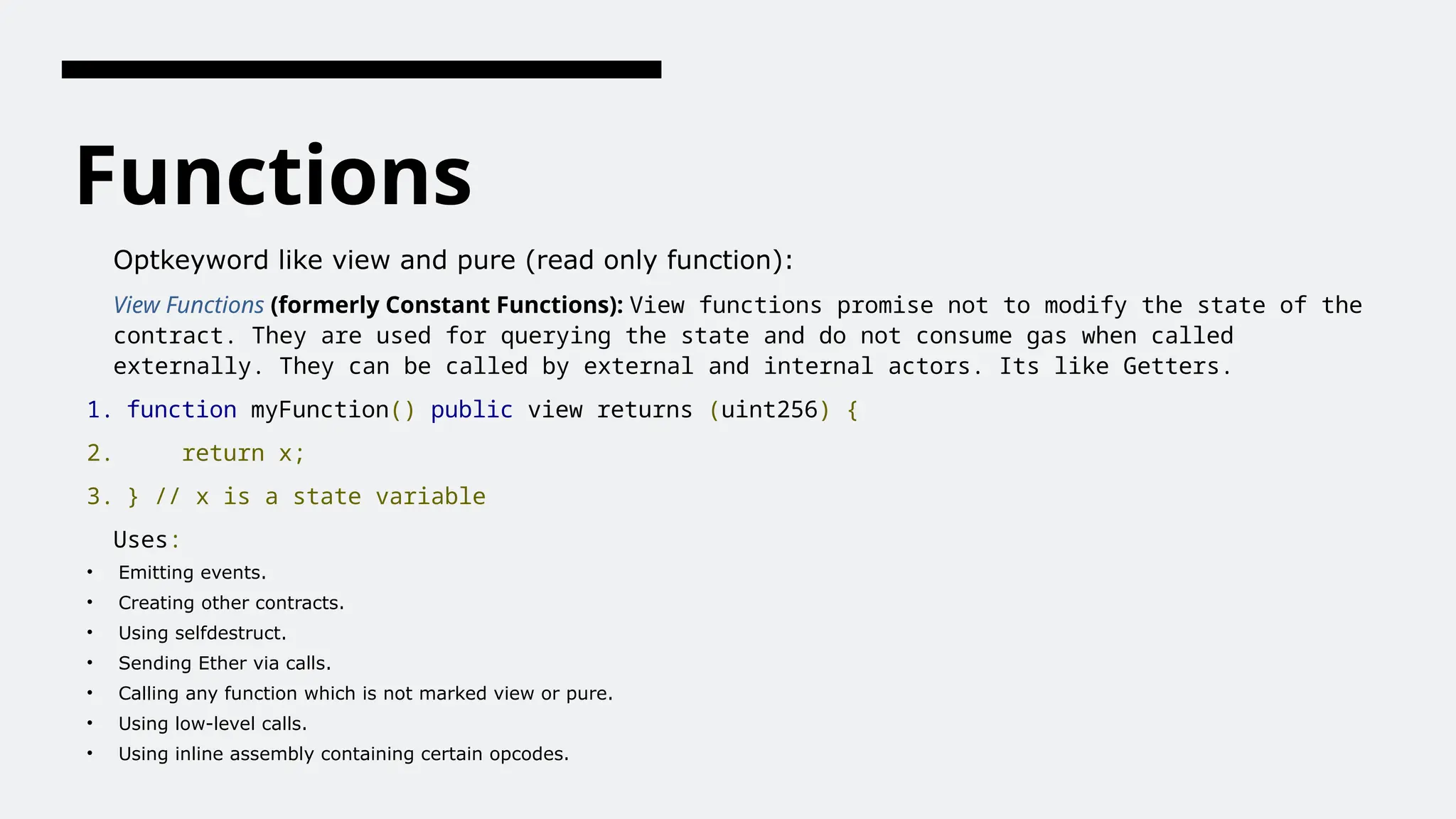 Functions
Optkeyword like view and pure (read only function):
View Functions (formerly Constant Functions): View functions promise not to modify the state of the
contract. They are used for querying the state and do not consume gas when called
externally. They can be called by external and internal actors. Its like Getters.
1. function myFunction() public view returns (uint256) {
2. return x;
3. } // x is a state variable
Uses:
• Emitting events.
• Creating other contracts.
• Using selfdestruct.
• Sending Ether via calls.
• Calling any function which is not marked view or pure.
• Using low-level calls.
• Using inline assembly containing certain opcodes.
 