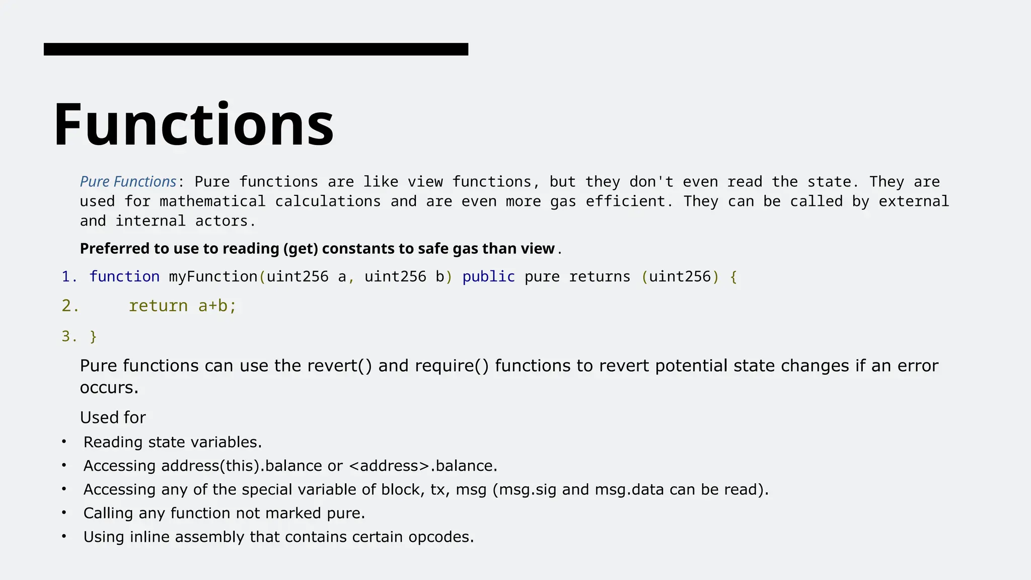 Functions
Pure Functions: Pure functions are like view functions, but they don't even read the state. They are
used for mathematical calculations and are even more gas efficient. They can be called by external
and internal actors.
Preferred to use to reading (get) constants to safe gas than view.
1. function myFunction(uint256 a, uint256 b) public pure returns (uint256) {
2. return a+b;
3. }
Pure functions can use the revert() and require() functions to revert potential state changes if an error
occurs.
Used for
• Reading state variables.
• Accessing address(this).balance or <address>.balance.
• Accessing any of the special variable of block, tx, msg (msg.sig and msg.data can be read).
• Calling any function not marked pure.
• Using inline assembly that contains certain opcodes.
 