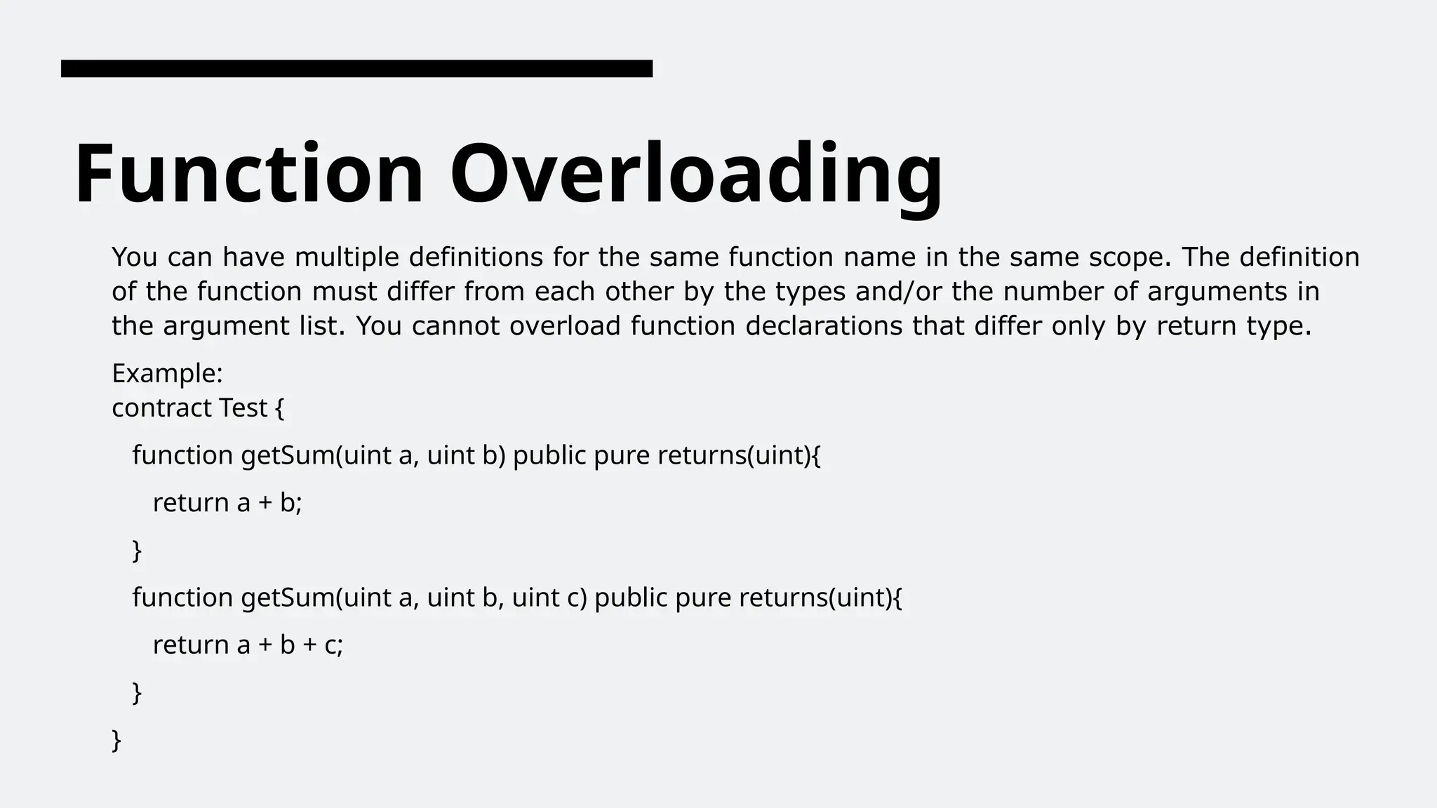 Function Overloading
You can have multiple definitions for the same function name in the same scope. The definition
of the function must differ from each other by the types and/or the number of arguments in
the argument list. You cannot overload function declarations that differ only by return type.
Example:
contract Test {
function getSum(uint a, uint b) public pure returns(uint){
return a + b;
}
function getSum(uint a, uint b, uint c) public pure returns(uint){
return a + b + c;
}
}
 