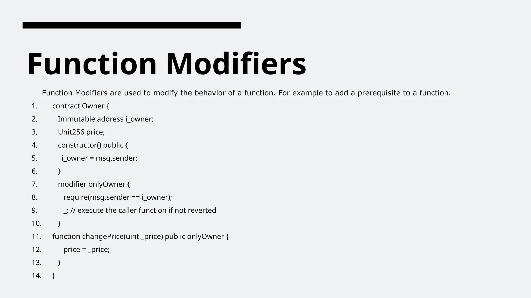 Function Modifiers
Function Modifiers are used to modify the behavior of a function. For example to add a prerequisite to a function.
1. contract Owner {
2. Immutable address i_owner;
3. Unit256 price;
4. constructor() public {
5. i_owner = msg.sender;
6. }
7. modifier onlyOwner {
8. require(msg.sender == i_owner);
9. _; // execute the caller function if not reverted
10. }
11. function changePrice(uint _price) public onlyOwner {
12. price = _price;
13. }
14. }
 