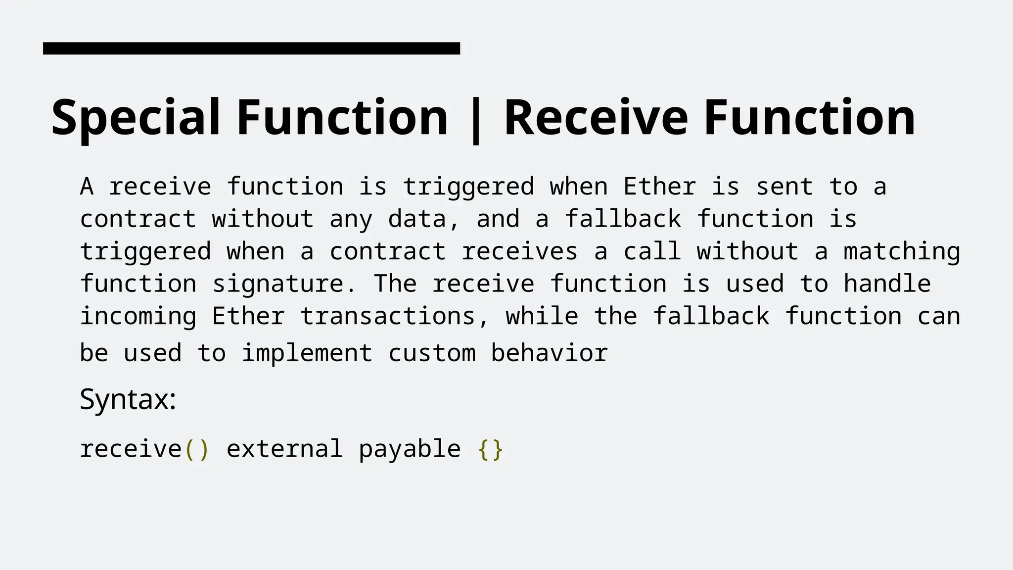 Special Function | Receive Function
A receive function is triggered when Ether is sent to a
contract without any data, and a fallback function is
triggered when a contract receives a call without a matching
function signature. The receive function is used to handle
incoming Ether transactions, while the fallback function can
be used to implement custom behavior
Syntax:
receive() external payable {}
 