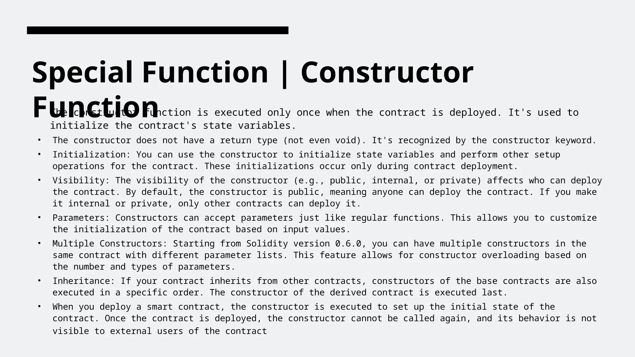 Special Function | Constructor
Function
The constructor function is executed only once when the contract is deployed. It's used to
initialize the contract's state variables.
• The constructor does not have a return type (not even void). It's recognized by the constructor keyword.
• Initialization: You can use the constructor to initialize state variables and perform other setup
operations for the contract. These initializations occur only during contract deployment.
• Visibility: The visibility of the constructor (e.g., public, internal, or private) affects who can deploy
the contract. By default, the constructor is public, meaning anyone can deploy the contract. If you make
it internal or private, only other contracts can deploy it.
• Parameters: Constructors can accept parameters just like regular functions. This allows you to customize
the initialization of the contract based on input values.
• Multiple Constructors: Starting from Solidity version 0.6.0, you can have multiple constructors in the
same contract with different parameter lists. This feature allows for constructor overloading based on
the number and types of parameters.
• Inheritance: If your contract inherits from other contracts, constructors of the base contracts are also
executed in a specific order. The constructor of the derived contract is executed last.
• When you deploy a smart contract, the constructor is executed to set up the initial state of the
contract. Once the contract is deployed, the constructor cannot be called again, and its behavior is not
visible to external users of the contract
 
