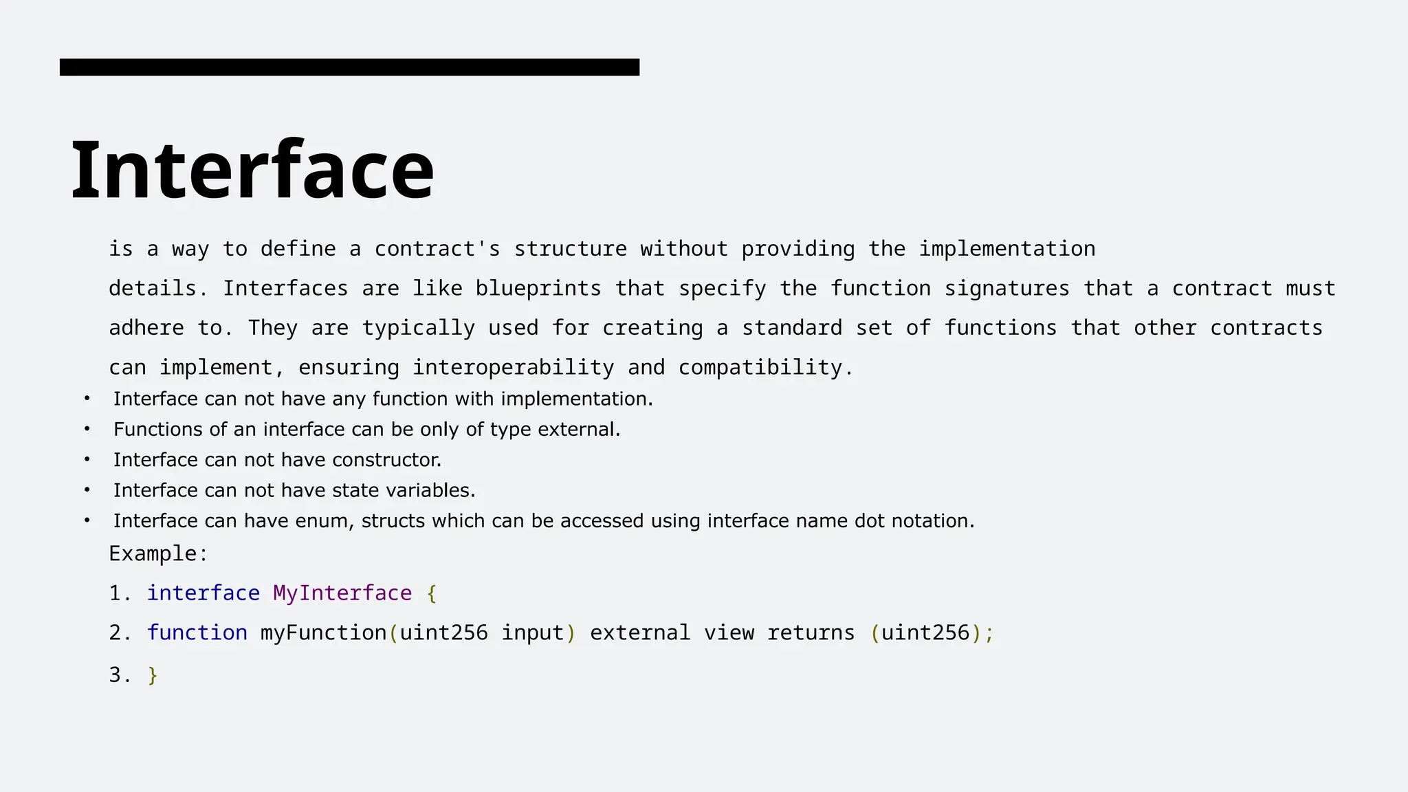 Interface
is a way to define a contract's structure without providing the implementation
details. Interfaces are like blueprints that specify the function signatures that a contract must
adhere to. They are typically used for creating a standard set of functions that other contracts
can implement, ensuring interoperability and compatibility.
• Interface can not have any function with implementation.
• Functions of an interface can be only of type external.
• Interface can not have constructor.
• Interface can not have state variables.
• Interface can have enum, structs which can be accessed using interface name dot notation.
Example:
1. interface MyInterface {
2. function myFunction(uint256 input) external view returns (uint256);
3. }
 