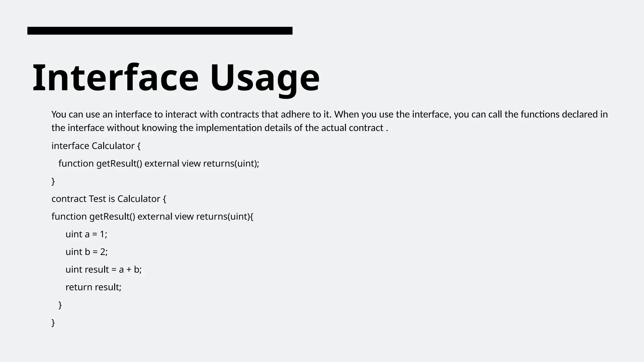 Interface Usage
You can use an interface to interact with contracts that adhere to it. When you use the interface, you can call the functions declared in
the interface without knowing the implementation details of the actual contract .
interface Calculator {
function getResult() external view returns(uint);
}
contract Test is Calculator {
function getResult() external view returns(uint){
uint a = 1;
uint b = 2;
uint result = a + b;
return result;
}
}
 
