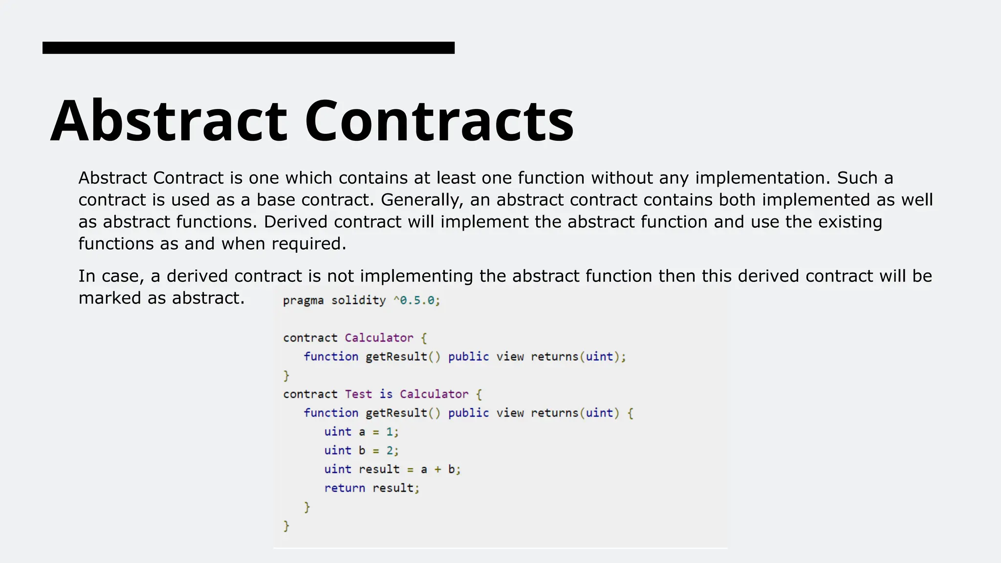 Abstract Contracts
Abstract Contract is one which contains at least one function without any implementation. Such a
contract is used as a base contract. Generally, an abstract contract contains both implemented as well
as abstract functions. Derived contract will implement the abstract function and use the existing
functions as and when required.
In case, a derived contract is not implementing the abstract function then this derived contract will be
marked as abstract.
 